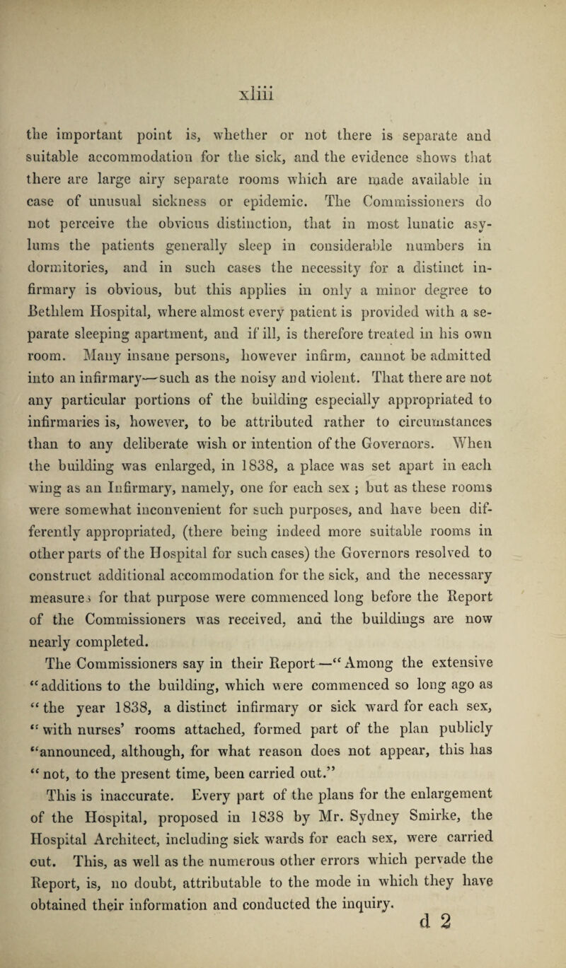 the important point is, whether or not there is separate and suitable accommodation for the sick, and the evidence shows that there are large airy separate rooms which are made available in case of unusual sickness or epidemic. The Commissioners do not perceive the obvious distinction, that in most lunatic asy¬ lums the patients generally sleep in considerable numbers in dormitories, and in such cases the necessity for a distinct in¬ firmary is obvious, but this applies in only a minor degree to Bethlem Hospital, where almost every patient is provided with a se¬ parate sleeping apartment, and if ill, is therefore treated in his own room. Many insane persons, how^ever infirm, cannot be admitted into an infirmary—such as the noisy and violent. That there are not any particular portions of the building especially appropriated to infirmaries is, however, to be attributed rather to circumstances than to any deliberate wish or intention of the Governors. When the building was enlarged, in 1838, a place was set apart in each wing as an Infirmary, namely, one for each sex ; but as these rooms were somewhat inconvenient for such purposes, and have been dif¬ ferently appropriated, (there being indeed more suitable rooms in other parts of the Hospital for such cases) the Governors resolved to construct additional accommodation for the sick, and the necessary measures for that purpose were commenced long before the Report of the Commissioners was received, and the buildings are now nearly completed. The Commissioners say in their Report—“ Among the extensive “additions to the building, which were commenced so long ago as “the year 1838, a distinct infirmary or sick ward for each sex, “ with nurses’ rooms attached, formed part of the plan publicly “announced, although, for what reason does not appear, this has “ not, to the present time, been carried out.” This is inaccurate. Every part of the plans for the enlargement of the Hospital, proposed in 1838 by Mr. Sydney Smirke, the Hospital Architect, including sick wards for each sex, were carried cut. This, as w^ell as the numerous other errors w^hich pervade the Report, is, no doubt, attributable to the mode in which they have obtained their information and conducted the inquiry.