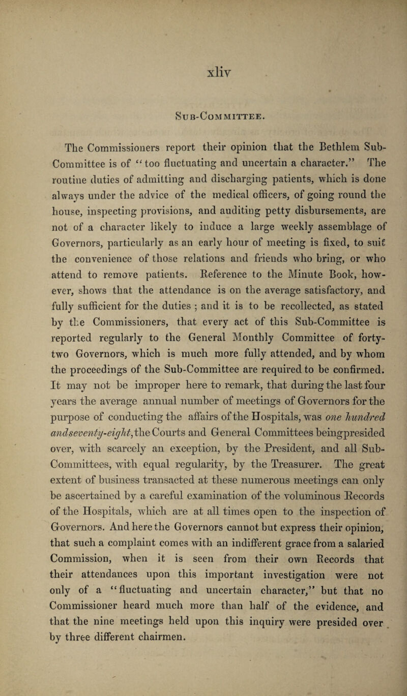 Sub-Committee. The Commissioners report their opinion that the Bethlem Sub- Committee is of “too fluctuating and uncertain a character.” The routine duties of admitting and discharging patients, which is done always under the advice of the medical oflicers, of going round the house, inspecting provisions, and auditing petty disbursements, are not of a character likely to induce a large weekly assemblage of Governors, particularly as an early hour of meeting is fixed, to suit the convenience of those relations and friends who bring, or who attend to remove patients. Reference to the Minute Book, how¬ ever, shows that the attendance is on the average satisfactory, and fully sufficient for the duties ; and it is to be recollected, as stated by the Commissioners, that every act of this Sub-Committee is reported regularly to the General Monthly Committee of forty- two Governors, which is much more fully attended, and by whom the proceedings of the Sub-Committee are required to be confirmed. It may not be improper here to remark, that during the last four years the average annual number of meetings of Grovernors for the purpose of conducting the affairs of the Hospitals, was one hundred andseventy-eighf,t\iQQovooiB and Greneral Committeesbeingpresided over, with scarcely an exception, by the President, and all Sub- Committees, mth equal regularity, by the Treasurer. The great extent of business transacted at these numerous meetings can only be ascertained by a careful examination of the voluminous Records of the Hospitals, which are at all times open to the inspection of Grovernors. And here the Governors cannot but express their opinion, that such a complaint comes with an indifferent grace from a salaried Commission, when it is seen from their own Records that their attendances upon this important investigation were not only of a “fluctuating and uncertain character,” but that no Commissioner heard much more than half of the evidence, and that the nine meetings held upon this inquiry were presided over by three different chairmen.