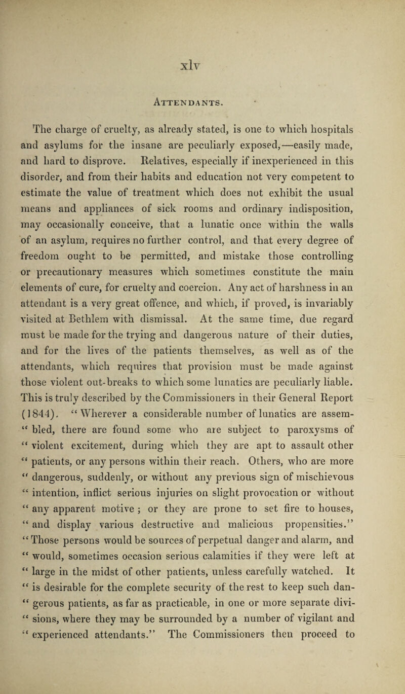 Attendants. The charge of cruelty, as already stated, is one to which hospitals and asylums for the insane are peculiarly exposed,—easily made, and hard to disprove. Relatives, especially if inexperienced in this disorder, and from their habits and education not very competent to estimate the value of treatment which does not exhibit the usual means and appliances of sick rooms and ordinary indisposition, may occasionally conceive, that a lunatic once within the walls of an asylum, requires no further control, and that every degree of freedom ought to be permitted, and mistake those controlling or precautionary measures which sometimes constitute the main elements of cure, for cruelty and coercion. Any act of harshness in an attendant is a very great oifence, and which, if proved, is invariably visited at Bethlem with dismissal. At the same time, due regard must be made for the trying and dangerous nature of their duties, and for the lives of the patients themselves, as well as of the attendants, which requires that provision must be made against those violent out-breaks to which some lunatics are peculiarly liable. This is truly described by the Commissioners in their General Report (1844), “Wherever a considerable number of lunatics are assera- “ bled, there are found some who aie subject to paroxysms of “ violent excitement, during which they are apt to assault other “ patients, or any persons within their reach. Others, who are more “ dangerous, suddenly, or without any previous sign of mischievous “ intention, inflict serious injuries on slight provocation or without “ any apparent motive ; or they are prone to set fire to houses, “ and display various destructive and malicious propensities.” “Those persons would be sources of perpetual danger and alarm, and “ would, sometimes occasion serious calamities if they were left at “ large in the midst of other patients, unless carefully watched. It “ is desirable for the complete security of the rest to keep such dan- “ gerous patients, as far as practicable, in one or more separate divi- “ sions, where they may be surrounded by a number of vigilant and “ experienced attendants.” The Commissioners then proceed to