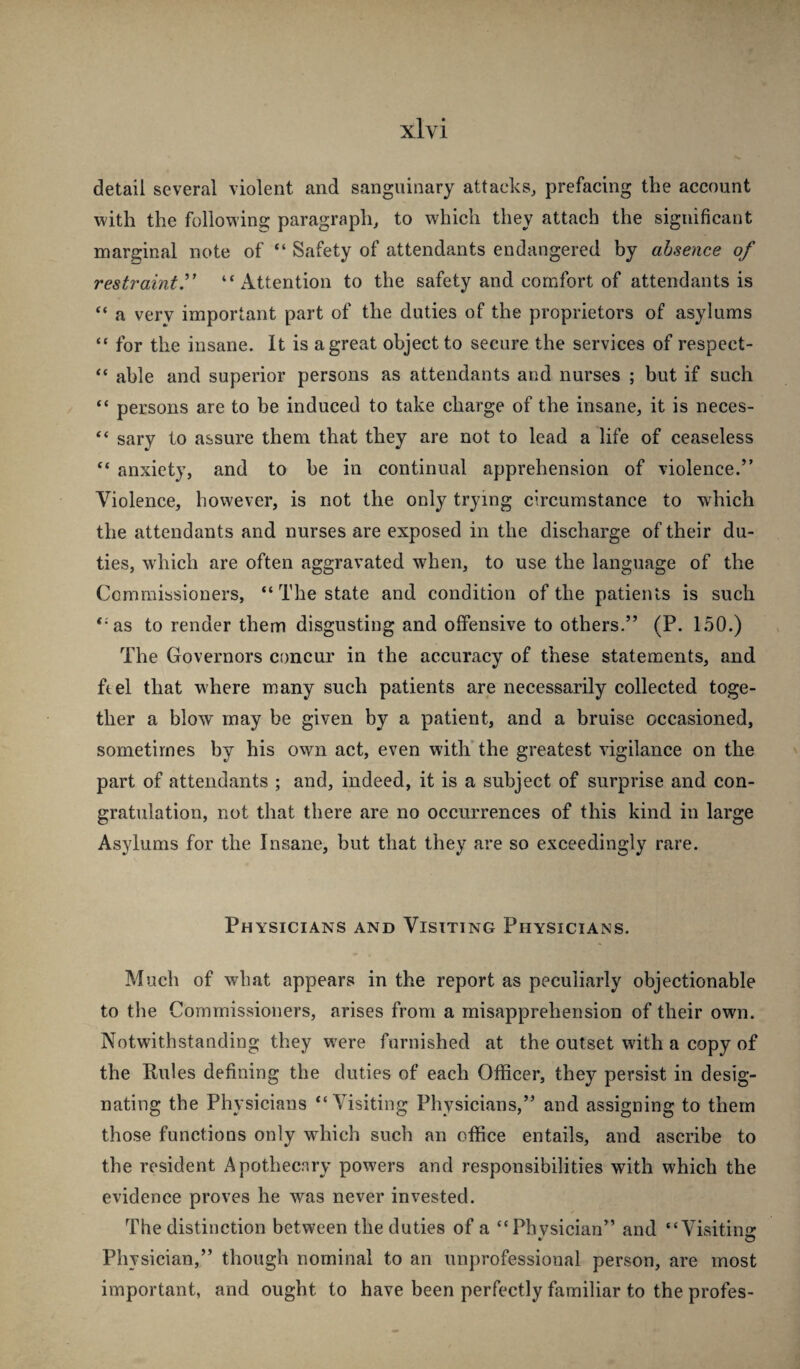 detail several violent and sanguinary attacks, prefacing the account with the following paragraph, to which they attach the significant marginal note of “ Safety of attendants endangered by absence of restraint^ “Attention to the safety and comfort of attendants is “ a very important part of the duties of the proprietors of asylums “ for the insane. It is a great object to secure the services of respect- “ able and superior persons as attendants and nurses ; but if such “ persons are to be induced to take charge of the insane, it is neces- “ sary to assure them that they are not to lead a life of ceaseless “ anxiety, and to be in continual apprehension of violence.” Violence, however, is not the only trying circumstance to which the attendants and nurses are exposed in the discharge of their du¬ ties, wdiich are often aggravated when, to use the language of the Commissioners, “ The state and condition of the patients is such “as to render them disgusting and offensive to others.” (P. 150.) The Governors concur in the accuracy of these statements, and ft el that w here m.any such patients are necessarily collected toge¬ ther a blow may be given by a patient, and a bruise occasioned, sometimes by his own act, even with’the greatest vigilance on the part of attendants ; and, indeed, it is a subject of surprise and con¬ gratulation, not that there are no occurrences of this kind in large Asylums for the Insane, but that they are so exceedingly rare. Physicians and Visiting Physicians. Much of what appears in the report as peculiarly objectionable to the Commissioners, arises from a misapprehension of their own. Notwithstanding they were furnished at the outset with a copy of the Rules defining the duties of each Officer, they persist in desig¬ nating the Physicians “Visiting Physicians,” and assigning to them those functions only which such an office entails, and ascribe to the resident Apothecary powers and responsibilities with which the evidence proves he was never invested. The distinction between the duties of a “Physician” and “Visiting Physician,” though nominal to an unprofessional person, are most important, and ought to have been perfectly familiar to the profes-