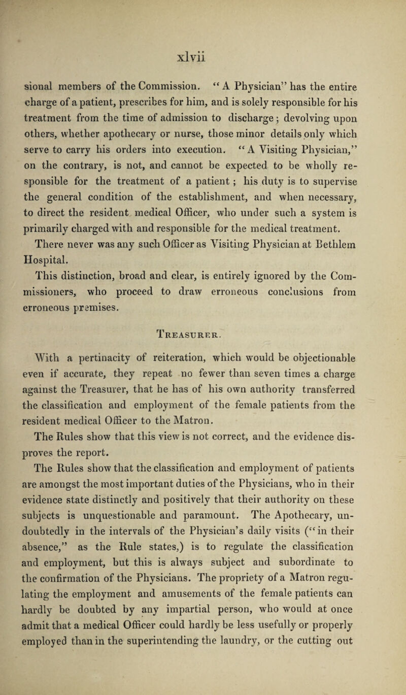 sional members of the Commission. “ A Physician” has the entire charge of a patient, prescribes for him, and is solely responsible for his treatment from the time of admission to discharge ; devolving upon others, whether apothecary or nurse, those minor details only which serve to carry his orders into execution. “ A Visiting Physician,” on the contrary, is not, and cannot be expected to be wholly re¬ sponsible for the treatment of a patient; his duty is to supervise the general condition of the establishment, and when necessary, to direct the resident medical Officer, who under such a system is primarily charged with and responsible for the medical treatment. There never was any such Officer as Visiting Physician at Bethlern Hospital. This distinction, broad and clear, is entirely ignored by the Com¬ missioners, who proceed to draw erroneous conclusions from erroneous premises. Treasurer. With a pertinacity of reiteration, which would be objectionable even if accurate, they repeat no fewer than seven times a charge against the Treasurer, that he has of his own authority transferred the classification and employment of the female patients from the resident medical Officer to the Matron. The Rules show that this view is not correct, and the evidence dis¬ proves the report. The Rules show that the classification and employment of patients are amongst the most important duties of the Physicians, who in their evidence state distinctly and positively that their authority on these subjects is unquestionable and paramount. The Apothecary, un¬ doubtedly in the intervals of the Physician’s daily visits (“in their absence,” as the Rule states,) is to regulate the classification and employment, but this is always subject and subordinate to the confirmation of the Physicians. The propriety of a Matron regu¬ lating the employment and amusements of the female patients can hardly be doubted by any impartial person, who would at once admit that a medical Officer could hardly be less usefully or properly employed than in the superintending the laundry, or the cutting out