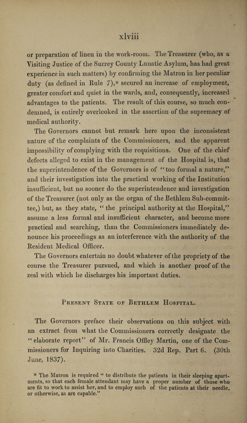 or preparation of linen in the work-room. The Treasurer (who, as a Visiting Justice of the Surrey County Lunatic Asylum, has had great experience in such matters) by confirming the Matron in her peculiar duty (as defined in Rule 7),* secured an increase of employment, greater comfort and quiet in the wards, and, consequently, increased advantages to the patients. The result of this course, so much con¬ demned, is entirely overlooked in the assertion of the supremacy of medical authority. The Governors cannot but remark here upon the inconsistent nature of the complaints of the Commissioners, and the apparent impossibility of complying with the requisitions. One of the chief defects alleged to exist in the management of the Hospital is, that the superintendence of the Governors is of “too formal a nature,” and their investigation into the practical working of the Institution insufficient, but no sooner do the superintendence and investigation of the Treasurer (not only as the organ of the Bethlem Sub-commit¬ tee,) but, as they state, “ the principal authority at the Hospital,” assume a less formal and insufficient character, and become more practical and searching, than the Commissioners immediately de¬ nounce his proceedings as an interference with the authority of the Resident Medical Officer. The Governors entertain no doubt whatever of the propriety of the course the Treasurer pursued, and which is another proof of the zeal with which he discharges his important duties. Present State of Bethlem Hospital. The Governors preface their observations on this subject with an extract from what the Commissioners correctly designate the “elaborate report” of Mr. Francis Offley Martin, one of the Com¬ missioners for Inquiring into Charities. 32d Rep. Part 6. (30th June, 1837). * The Matron is required “ to distribute the patients in their sleeping apart¬ ments, so that each female attendant may have a proper number of those who are fit to work to assist her, and to employ such of the patients at their needle, or otherwise, as are capable.