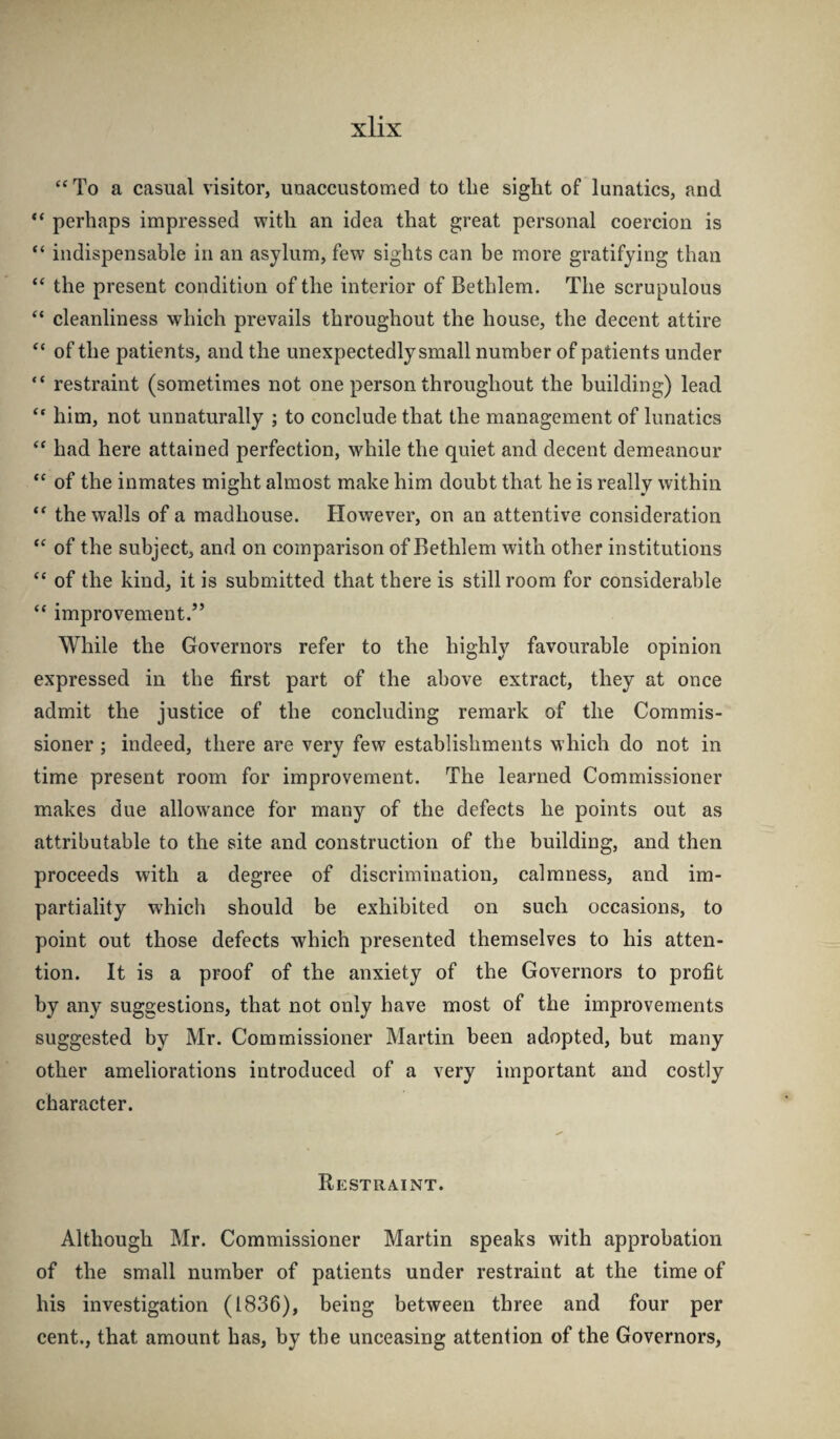 To a casual visitor, unaccustomed to the sight of lunatics, and perhaps impressed with an idea that great personal coercion is “ indispensable in an asylum, few sights can be more gratifying than “ the present condition of the interior of Bethlem. The scrupulous “ cleanliness which prevails throughout the house, the decent attire “ of the patients, and the unexpectedly small number of patients under “ restraint (sometimes not one person throughout the building) lead him, not unnaturally ; to conclude that the management of lunatics had here attained perfection, while the quiet and decent demeanour “ of the inmates might almost make him doubt that he is really within the walls of a madhouse. However, on an attentive consideration ‘‘ of the subject, and on comparison of Bethlem with other institutions “ of the kind, it is submitted that there is still room for considerable “ improvement.” While the Governors refer to the highly favourable opinion expressed in the first part of the above extract, they at once admit the justice of the concluding remark of the Commis¬ sioner ; indeed, there are very few establishments which do not in time present room for improvement. The learned Commissioner makes due allow'ance for many of the defects he points out as attributable to the site and construction of the building, and then proceeds with a degree of discrimination, calmness, and im¬ partiality which should be exhibited on such occasions, to point out those defects which presented themselves to his atten¬ tion. It is a proof of the anxiety of the Governors to profit by any suggestions, that not only have most of the improvements suggested by Mr. Commissioner Martin been adopted, but many other ameliorations introduced of a very important and costly character. Restraint. Although Mr. Commissioner Martin speaks with approbation of the small number of patients under restraint at the time of his investigation (1836), being between three and four per cent., that amount has, by the unceasing attention of the Governors,