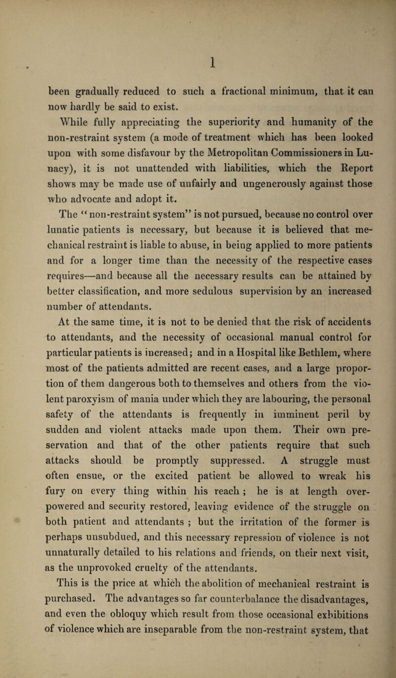 1 been gradually reduced to such a fractional minimum, that it can now hardly be said to exist. While fully appreciating the superiority and humanity of the non-restraint system (a mode of treatment which has been looked upon with some disfavour by the Metropolitan Commissioners in Lu¬ nacy), it is not unattended with liabilities, which the Report shows may be made use of unfairly and ungenerously against those who advocate and adopt it. The “ non-restraint system” is not pursued, because no control over lunatic patients is necessary, but because it is believed that me¬ chanical restraint is liable to abuse, in being applied to more patients and for a longer time than the necessity of the respective cases requires—and because all the necessary results can be attained by better classification, and more sedulous supervision by an increased number of attendants. At the same time, it is not to be denied that the risk of accidents to attendants, and the necessity of occasional manual control for particular patients is increased; and in a Hospital like Bethlem, where most of the patients admitted are recent cases, and a large propor¬ tion of them dangerous both to themselves and others from the vio¬ lent paroxyism of mania under which they are labouring, the personal safety of the attendants is frequently in imminent peril by sudden and violent attacks made upon them. Their own pre¬ servation and that of the other patients require that such attacks should be promptly suppressed. A struggle must often ensue, or the excited patient be allowed to wreak his fury on every thing within his reach; he is at length over¬ powered and security restored, leaving evidence of the struggle on both patient and attendants ; but the irritation of the former is perhaps unsubdued, and this necessary repression of violence is not unnaturally detailed to his relations and friends, on their next visit, as the unprovoked cruelty of the attendants. This is the price at which the abolition of mechanical restraint is purchased. The advantages so far counterbalance the disadvantages, and even the obloquy which result from those occasional exhibitions of violence which are inseparable from the non-restraint system, that