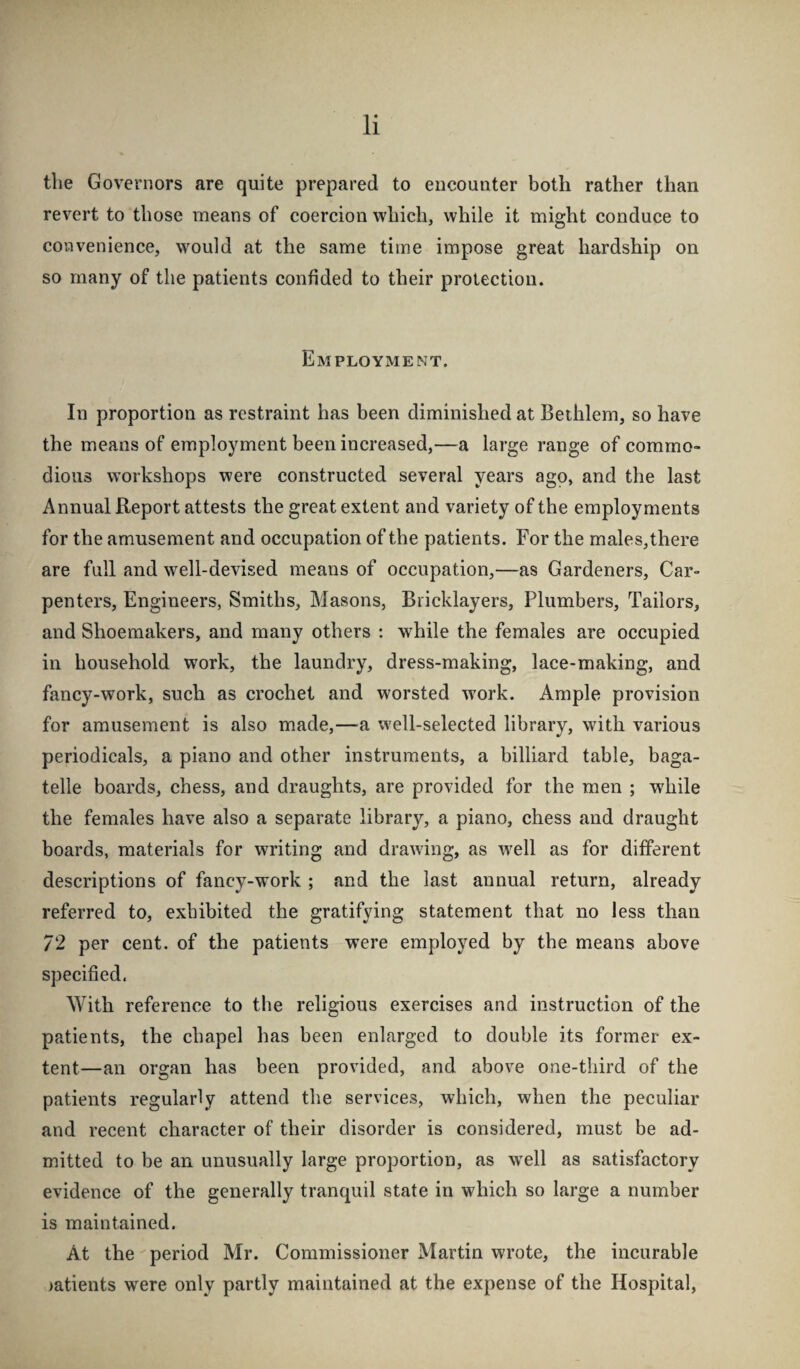 tlie Governors are quite prepared to encounter both rather than revert to those means of coercion which, while it might conduce to convenience, would at the same time impose great hardship on so many of the patients confided to their protection. Employment. In proportion as restraint has been diminished at Bethlem, so have the means of employment been increased,—a large range of commo¬ dious workshops were constructed several years ago, and the last Annual Report attests the great extent and variety of the employments for the amusement and occupation of the patients. For the males, there are full and well-devised means of occupation,—as Gardeners, Car¬ penters, Engineers, Smiths, Masons, Bricklayers, Plumbers, Tailors, and Shoemakers, and many others : while the females are occupied in household work, the laundry, dress-making, lace-making, and fancy-work, such as crochet and worsted w^ork. Ample provision for amusement is also made,—a well-selected library, with various periodicals, a piano and other instruments, a billiard table, baga¬ telle boards, chess, and draughts, are provided for the men ; while the females have also a separate library, a piano, chess and draught boards, materials for writing and drawing, as weW as for different descriptions of fancy-work ; and the last annual return, already referred to, exhibited the gratifying statement that no less than 72 per cent, of the patients were employed by the means above specified. With reference to the religious exercises and instruction of the patients, the chapel has been enlarged to double its former ex¬ tent—an organ has been provided, and above one-third of the patients regularly attend the services, which, when the peculiar and recent character of their disorder is considered, must be ad¬ mitted to be an unusually large proportion, as w'ell as satisfactory evidence of the generally tranquil state in which so large a number is maintained. At the period Mr. Commissioner Martin wrote, the incurable >atients were only partly maintained at the expense of the Hospital,