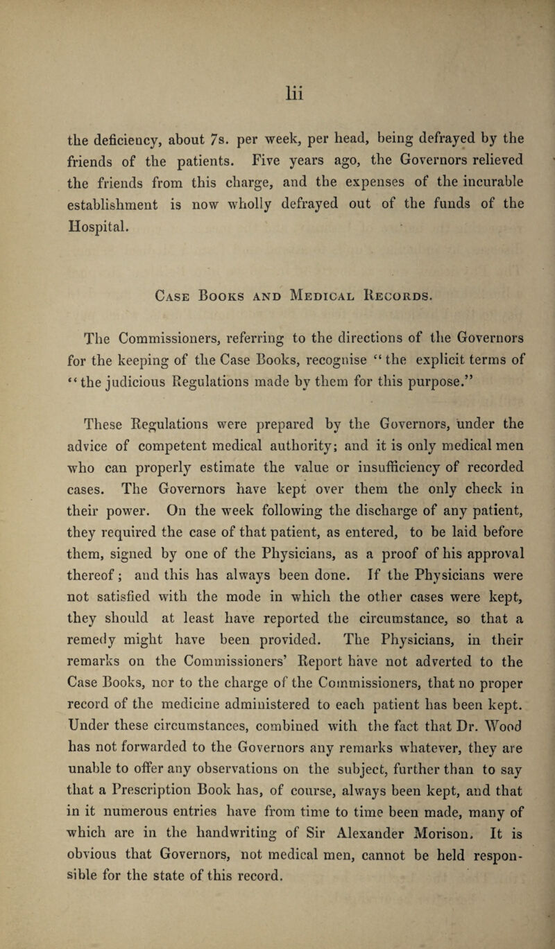 the deficiency, about 7s. per week, per head, being defrayed by the friends of the patients. Five years ago, the Governors relieved the friends from this charge, and the expenses of the incurable establishment is now wholly defrayed out of the funds of the Hospital. Case Books and Medical Records. The Commissioners, referring to the directions of the Governors for the keeping of the Case Books, recognise “ the explicit terms of “the judicious Regulations made by them for this purpose.” These Regulations were prepared by the Governors, under the advice of competent medical authority; and it is only medical men who can properly estimate the value or insufficiency of recorded cases. The Governors have kept over them the only check in their power. On the week following the discharge of any patient, they required the case of that patient, as entered, to be laid before them, signed by one of the Physicians, as a proof of his approval thereof; and this has always been done. If the Physicians were not satisfied with the mode in which the other cases were kept, they should at least have reported the circumstance, so that a remedy might have been provided. The Physicians, in their remarks on the Commissioners’ Report have not adverted to the Case Books, nor to the charge of the Commissioners, that no proper record of the medicine administered to each patient has been kept. Under these circumstances, combined with the fact that Dr. Wood has not forwarded to the Governors any remarks whatever, they are unable to offer any observations on the subject, further than to say that a Prescription Book has, of course, always been kept, and that in it numerous entries have from time to time been made, many of which are in the handwriting of Sir Alexander Morison. It is obvious that Governors, not medical men, cannot be held respon¬ sible for the state of this record.