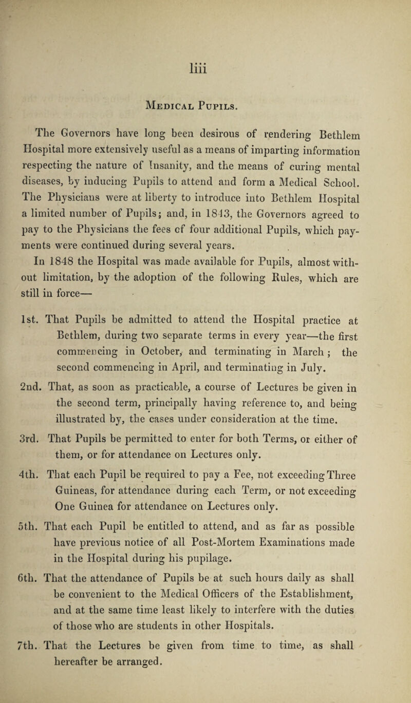 Medical Pupils. The Governors have long been desirous of rendering Bethlem Hospital more extensively useful as a means of imparting information respecting the nature of Insanity, and the means of curing mental diseases, by inducing Pupils to attend and form a Medical School. The Physicians were at liberty to introduce into Bethlem Hospital a limited number of Pupils; and, in 1813, the Governors agreed to pay to the Physicians the fees of four additional Pupils, which pay¬ ments were continued during several years. In 1848 the Hospital was made available for Pupils, almost with¬ out limitation, by the adoption of the following Buies, which are still in force— 1st. That Pupils be admitted to attend the Hospital practice at Bethlem, during two separate terms in every year—the first commencing in October, and terminating in March ; the second commencing in April, and terminating in July. 2nd. That, as soon as practicable, a course of Lectures be given in the second term, principally having reference to, and being illustrated by, the cases under consideration at the time. 3rd. That Pupils be permitted to enter for both Terms, or either of them, or for attendance on Lectures only. 4th. That each Pupil be required to pay a Fee, not exceeding Three Guineas, for attendance during each Term, or not exceeding One Guinea for attendance on Lectures only. 5th. That each Pupil be entitled to attend, and as far as possible have previous notice of all Post-Mortem Examinations made in the Hospital during his pupilage. 6th. That the attendance of Pupils be at such hours daily as shall be convenient to the Medical Officers of the Establishment, and at the same time least likely to interfere with the duties of those who are students in other Hospitals. 7th. That the Lectures be given from time to time, as shall hereafter be arranged.