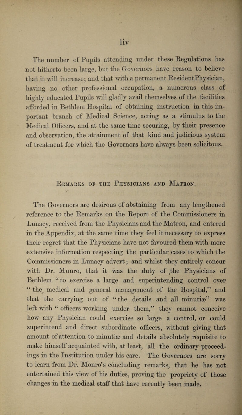 The uuinber of Pupils attending under tliese Eegulations has not hitherto been large, but the Governors have reason to believe that it wiU increase; and that with a permanent EesidentPhysician, having no other professional occupation, a numerous class of highly educated Pupils will gladly avail themselves of the facilities afforded in Bethlem Hospital of obtaining instruction in this im¬ portant branch of Medical Science, acting as a stimulus to the Medical Officers, and at the same time securing, by their presence and observation, the attainment of that kind and judicious system of treatment for which the Governors have always been solicitous. Eemakks of the Physicians and Matron. The Governors are desirous of abstaining from any lengthened reference to the Eemarks on the Eeport of the Commissioners in Lunacy, received from the Physicians and the Matron, and entered in the Appendix, at the same time they feel it necessary to express their regret that the Physicians have not favoured them with more extensive information respecting the particular cases to which the Commissioners in Lunacy advert; and whilst they entirely concur with Dr. Munro, that it was the duty of ,the Physicians of Bethlem “to exercise a large and superintending control over “ the^ medical and general management of the Hospital,” and that the carrying out of “the details and aU minutiaD” was left with “ officers workmg under them,” they cannot conceive how any Physician could exercise so large a control, or could superintend and direct subordinate officers, vdthout giving that amount of attention to minutisB and details absolutely requisite to make himself acquainted with, at least, all the ordinary proceed¬ ings in the Institution under his care. The Governors are sorry to learn from Dr. Monro’s concluding remarks, that he has not entertained this view of his duties, proviug the propriety of those changes in the medical staff that have recently been made.