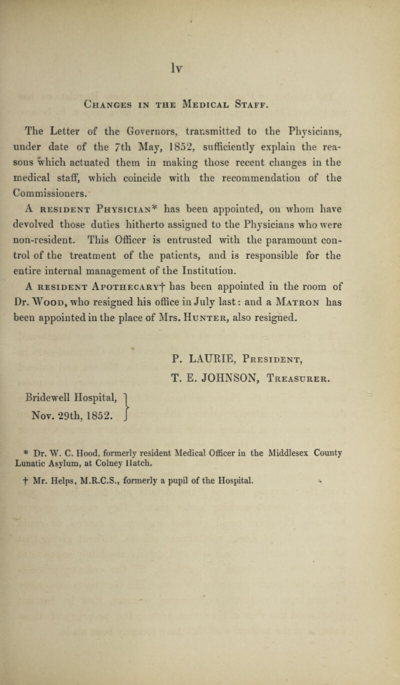 Changes in the Medical Staff. The Letter of the Governors, transmitted to the Physicians, under date of the 7th May, 1852, sufficiently explain the rea¬ sons which actuated them in making those recent changes in the medical staff, which coincide with the recommendation of the Commissioners. A RESIDENT Physician* has been appointed, on whom have devolved those duties hitherto assigned to the Physicians who were non-resident. This Officer is entrusted with the paramount con¬ trol of the treatment of the patients, and is responsible for the entire internal management of the Institution. A RESIDENT ApoTHECARYf has been appointed in the room of Dr. Wood, who resigned his office in July last: and a Matron has been appointed in the place of Mrs. Hunter, also resigned. P. LAURIE, President, T. E. JOHNSON, Treasurer. Bridewell Hospital, Nov. ‘29th, 1852. * Dr. W. C. Hood, formerly resident Medical Officer in the Middlesex County Lunatic Asylum, at Colney Hatch. t Mr. Helps, M.R.C.S,, formerly a pupil of the Hospital. >