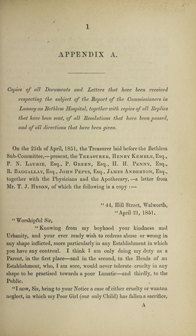 APPENDIX A. Copies of all Documents and Letters that have heen received respecting the suhject of the Report of the Commissioners in Lunacy on Dethlem Hospital, together loith copies of all Replies that have loeen sent, of all Resolutions that have, heen passed, and of all directions that have heen given. On the 25 th of April, 1851, the Treasurer laid before the Bethlem Sub-Committee,—present, the Treasurer, Henry Kemble, Esq., P. N. Laurie, Esq., P. Green, Esq., H. H. Penny, Esq., R. Baggallay, Esq., John Pepys, Esq., James Anderton, Esq., together with the Physicians and the Apothecary, —a letter from Mr. T. J. Hyson, of which the following is a copy : — “ 44, Hill Street, Walworth, ‘‘April 21, 1851. “ Worshipful Sir, “ Knowing from my boyhood your kindness and Urbanity, and your ever ready wish to redress abuse or wrong in any shape inflicted, more particularly in any Establishment in which you have any controul. I think I am only doing my duty as a Parent, in the first place—and in the second, to the Heads of an Establishment, who, I am sure, would never tolerate cruelty in any shape to be practised towards a poor Lunatic—and thirdly, to the Public. “I now, Sir, bring to your Notice a case of either cruelty or wanton neglect, in which my Poor Girl (our only Child) has fallen a sacrifice, A