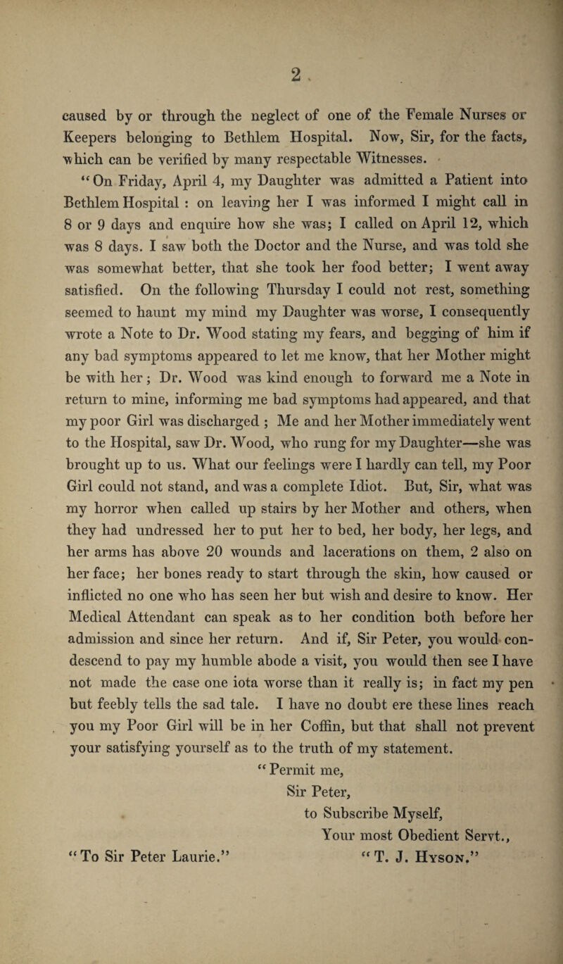 caused by or through the neglect of one of the Female Nurses or Keepers belonging to Bethlem Hospital. Now, Sir, for the facts, which can be verified by many respectable Witnesses. • ** On Friday, April 4, my Daughter was admitted a Patient into Bethlem Hospital : on leaving her I was informed I might call in 8 or 9 days and enquire how she was; I called on April 12, which was 8 days. I saw both the Doctor and the Nurse, and was told she was somewhat better, that she took her food better; I went away satisfied. On the following Thursday I could not rest, something seemed to haunt my mind my Daughter was worse, I consequently wrote a Note to Dr. Wood stating my fears, and begging of him if any bad symptoms appeared to let me know, that her Mother might be with her; Dr. Wood was kind enough to forward me a Note in return to mine, informing me bad symptoms had appeared, and that my poor Girl was discharged ; Me and her Mother immediately went to the Hospital, saw Dr. Wood, who rung for my Daughter—she was brought up to us. What our feelings were I hardly can tell, my Poor Girl could not stand, and was a complete Idiot. But, Sir, what was my horror when called up stairs by her Mother and others, when they had undressed her to put her to bed, her body, her legs, and her arms has above 20 wounds and lacerations on them, 2 also on her face; her bones ready to start through the skin, how caused or inflicted no one who has seen her but wish and desire to know. Her Medical Attendant can speak as to her condition both before her admission and since her return. And if, Sir Peter, you would con¬ descend to pay my humble abode a visit, you would then see I have not made the case one iota worse than it really is; in fact my pen but feebly tells the sad tale. I have no doubt ere these lines reach you my Poor Girl will be in her Coffin, but that shall not prevent your satisfying yourself as to the truth of my statement. “ Permit me. Sir Peter, to Subscribe Myself, Your most Obedient Servt., *‘T. J. Hyson.” “To Sir Peter Laurie.”