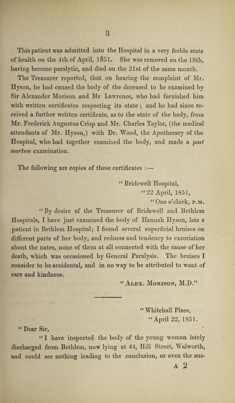 This patient was admitted into the Hospital in a very feeble state of health on the 4th of April, 1851. She was removed on the 18th, having become paralytic, and died on the 21st of the same month. The Treasurer reported, that on hearing the complaint of Mr. Hyson, he had caused the body of the deceased to be examined by Sir Alexander Morison and Mr Lawrence, who had furnished him with written certificates respecting its state ; and he had since re¬ ceived a further written certificate, as to the state of the body, from Mr. Frederick Augustus Crisp and Mr. Charles Taylor, (the medical attendants of Mr. Hyson,) with Dr. Wood, the Apothecary of the Hospital, who had together examined the body, and made a post mortem examination. The following are copies of these certificates : — “ Bridewell Hospital, 22 April, 1851, “ One o’clock, p.m. “ By desire of the Treasurer of Bridewell and Bethlem Hospitals, I have just examined the body of Hannah Hyson, late a patient in Bethlem Hospital; I found several superficial bruises on different parts of her body, and redness and tendency to excoriation about the nates, none of them at all connected with the cause of her death, which was occasioned by General Paralysis. The bruises I. consider to be accidental, and in no way to be attributed to want of care and kindness. “ Alex. Morison, M.D.” “ Whitehall Place, ‘‘April 22, 1851. “ Dear Sir, “ I have inspected the body of the young woman lately discharged from Bethlem, now lying at 44, Hill Street, Walworth, and could see nothing leading to the conclusion, or even the sus- A %