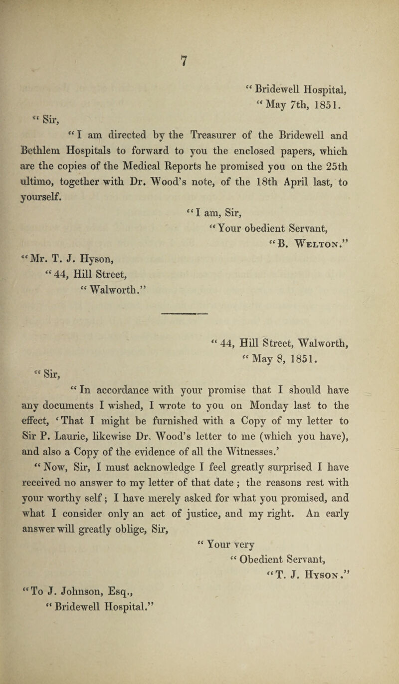 Bridewell Hospital, ^‘May 7th, 1851. “ Sir, I am directed by the Treasurer of the Bridewell and Bethlem Hospitals to forward to you the enclosed papers, which are the copies of the Medical Reports he promised you on the 25th ultimo, together with Dr. Mood’s note, of the 18th April last, to yourself. I am, Sir, “Your obedient Servant, “B. Melton.” ‘*Mr. T. J. Hyson, “44, Hill Street, “ Malworth.” “ 44, Hill Street, Malworth, “May 8, 1851. “ Sir, “ In accordance with your promise that I should have any documents I wished, I wrote to you on Monday last to the effect, ‘ That I might be furnished with a Copy of my letter to Sir P. Laurie, likewise Dr, Mood’s letter to me (which you have), and also a Copy of the evidence of all the Mitnesses.’ “ Now, Sir, I must acknowledge I feel greatly surprised I have received no answer to my letter of that date ; the reasons rest with your worthy self; I have merely asked for what you promised, and what I consider only an act of justice, and my right. An early answer will greatly oblige. Sir, “ Your very “ Obedient Servant, “T. J. Hyson.” “To J. Johnson, Esq., “ Bridewell Hospital.”