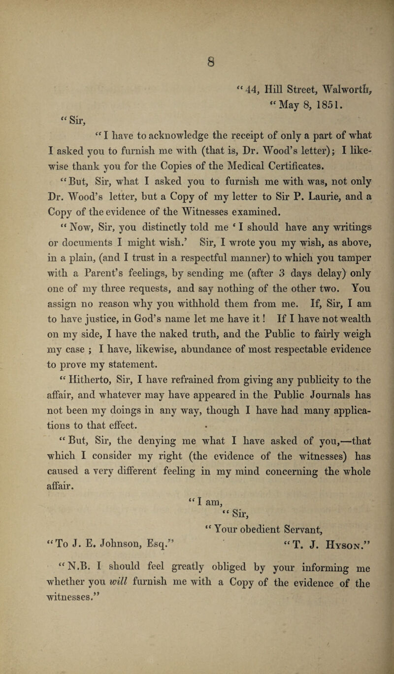 ‘‘44, Hill Street, Walwortb, “May 8, 1851. “ Sir, “ I have to acknowledge the receipt of only a part of what I asked you to furnish me with (that is. Dr. Wood’s letter); I like¬ wise thank you for the Copies of the Medical Certificates. “ But, Sir, what I asked you to furnish me with was, not only Dr. Wood’s letter, but a Copy of my letter to Sir P. Laurie, and a Copy of the evidence of the Witnesses examined. “ Now, Sir, you distinctly told me ‘ I should have any writings or documents I might wish.’ Sir, I wrote you my wish, as above, in a plain, (and I trust in a respectful manner) to which you tamper with a Parent’s feelings, by sending me (after 3 days delay) only one of my three requests, and say nothing of the other two. You assign no reason why you withhold them from me. If, Sir, I am to have justice, in God’s name let me have it! If I have not wealth on my side, I have the naked truth, and the Pubhc to fairly weigh my case ; I have, likewise, abundance of most respectable evidence to prove my statement. “ Hitherto, Sir, I have refrained from giving any publicity to the affair, and whatever may have appeared in the Public Journals has not been my doings in any way, though I have had many applica¬ tions to that effect. “ But, Sir, the denying me what I have asked of you,—that which I consider my right (the evidence of the witnesses) has caused a very different feeling in my mind concerning the whole affair. “ I am, “ Sir, “ Your obedient Servant, “To J. E. Johnson, Esq.” J. Hyson.” “N.B. I should feel greatly obliged by your informing me whether you will furnish me with a Copy of the evidence of the witnesses,”