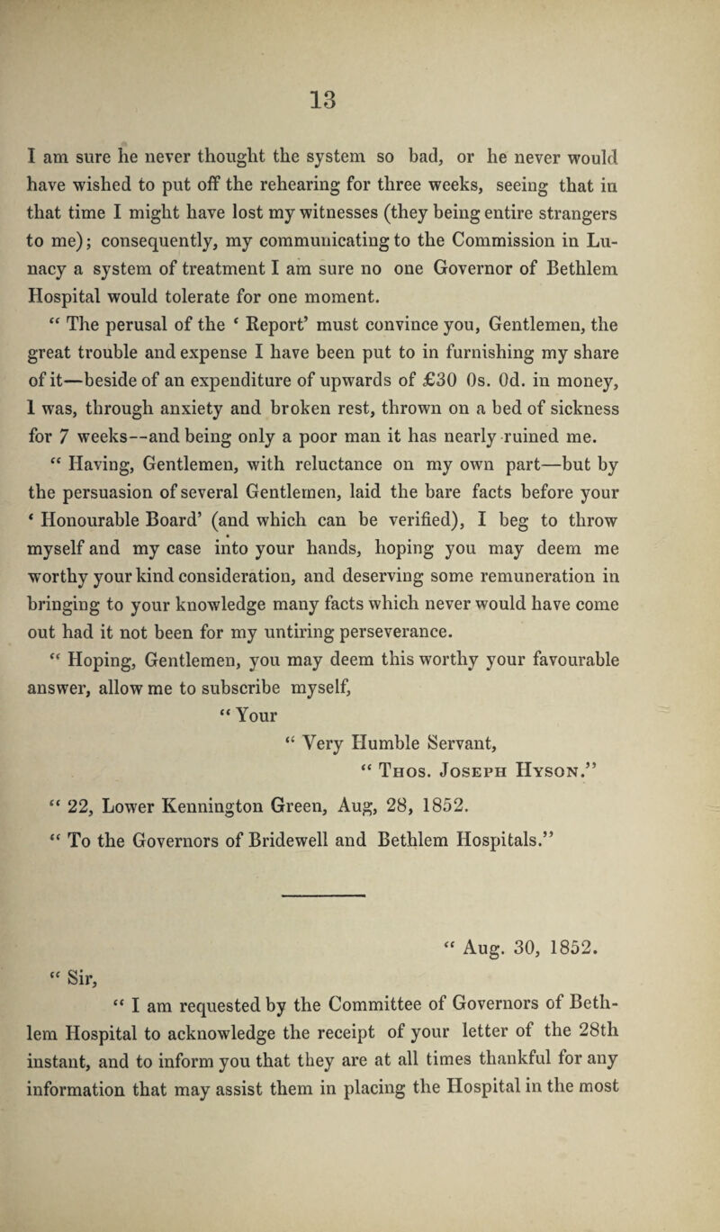 I am sure he never thought the system so bad, or he never would have wished to put off the rehearing for three weeks, seeing that in that time I might have lost my witnesses (they being entire strangers to me); consequently, my communicating to the Commission in Lu¬ nacy a system of treatment I am sure no one Governor of Bethlem Hospital would tolerate for one moment. The perusal of the ‘ Report’ must convince you, Gentlemen, the great trouble and expense I have been put to in furnishing my share of it—beside of an expenditure of upwards of £30 Os. Od. in money, 1 was, through anxiety and broken rest, thrown on a bed of sickness for 7 weeks—and being only a poor man it has nearly ruined me. ‘‘ Having, Gentlemen, with reluctance on my own part—but by the persuasion of several Gentlemen, laid the bare facts before your * Honourable Board’ (and which can be verified), I beg to throw « myself and my case into your hands, hoping you may deem me worthy your kind consideration, and deserving some remuneration in bringing to your knowledge many facts which never would have come out had it not been for my untiring perseverance. Hoping, Gentlemen, you may deem this worthy your favourable answer, allow me to subscribe myself, “ Your “ Very Humble Servant, “ Thos. Joseph Hyson.” 22, Lower Kennington Green, Aug, 28, 1852. “ To the Governors of Bridewell and Bethlem Hospitals.” Aug. 30, 1852. “ Sir, “ I am requested by the Committee of Governors of Beth¬ lem Hospital to acknowledge the receipt of your letter of the 28th instant, and to inform you that they are at all times thankful for any information that may assist them in placing the Hospital in the most