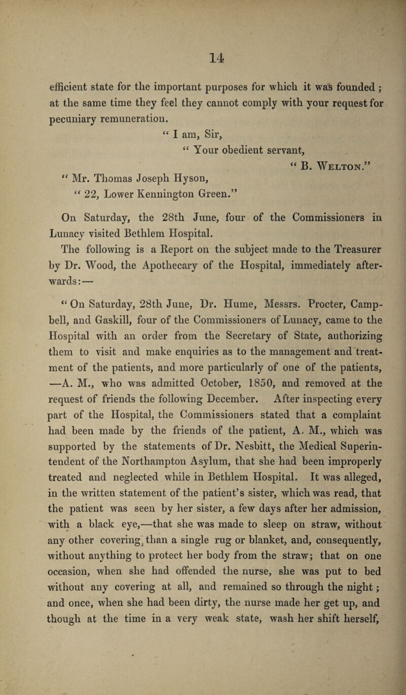 efficient state for the important purposes for which it was founded ; at the same time they feel they cannot comply with your request for pecuniary remuneration. “ I am, Sir, Your obedient servant, “ B. Welton.” Mr. Thomas Joseph Hyson, 22, Lower Kennington Green.” On Saturday, the 28th June, four of the Commissioners in Lunacy visited Bethlem Hospital. The following is a Report on the subject made to the Treasurer by Dr. Wood, the Apothecary of the Hospital, immediately after¬ wards : — On Saturday, 28th June, Dr. Hume, Messrs. Procter, Camp¬ bell, and Gaskill, four of the Commissioners of Lunacy, came to the Hospital with an order from the Secretary of State, authorizing them to visit and make enquiries as to the management and'treat¬ ment of the patients, and more particularly of one of the patients, —A. M., who was admitted October, 1850, and removed at the request of friends the following December. After inspecting every part of the Hospital, the Commissioners stated that a complaint had been made by the friends of the patient, A. M., which was supported by the statements of Dr. Nesbitt, the Medical Superin¬ tendent of the Northampton Asylum, that she had been improperly treated and neglected while in Bethlem Hospital. It was alleged, in the written statement of the patient’s sister, which was read, that the patient was seen by her sister, a few days after her admission, with a black eye,—that she was made to sleep on straw, without any other covering^ than a single rug or blanket, and, consequently, without anything to protect her body from the straw; that on one occasion, when she had offended the nurse, she was put to bed without any covering at all, and remained so through the night; and once, when she had been dirty, the nurse made her get up, and though at the time in a very weak state, wash her shift herself.