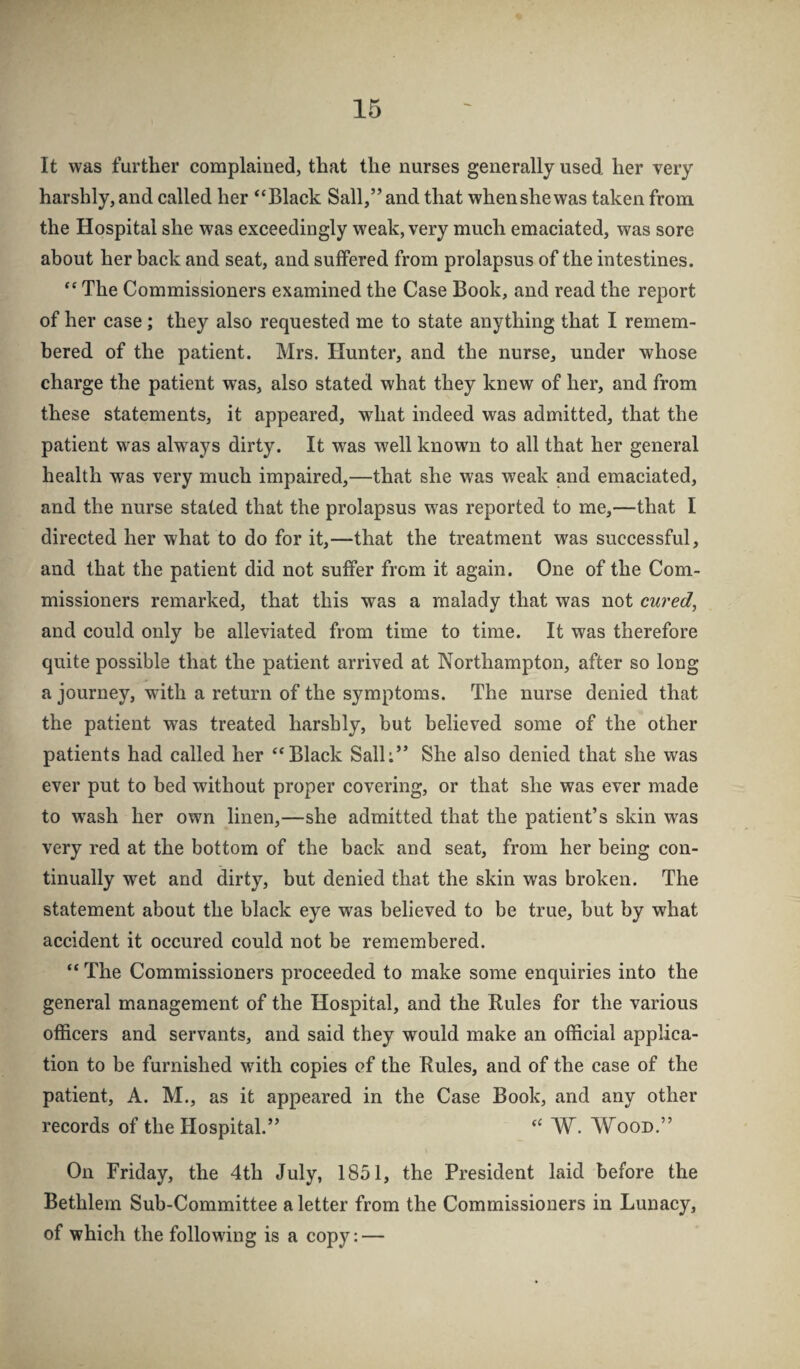 It was further complained, that the nurses generally used her very harshly, and called her “Black Sail,” and that when she was taken from the Hospital she was exceedingly weak, very much emaciated, was sore about her back and seat, and suffered from prolapsus of the intestines. “ The Commissioners examined the Case Book, and read the report of her case; they also requested me to state anything that I remem¬ bered of the patient. Mrs. Hunter, and the nurse, under whose charge the patient was, also stated what they knew of her, and from these statements, it appeared, what indeed was admitted, that the patient was always dirty. It was well known to all that her general health was very much impaired,—that she was weak and emaciated, and the nurse stated that the prolapsus was reported to me,—that I directed her what to do for it,—that the treatment was successful, and that the patient did not suffer from it again. One of the Com¬ missioners remarked, that this was a malady that was not cured, and could only be alleviated from time to time. It was therefore quite possible that the patient arrived at Northampton, after so long a journey, with a return of the symptoms. The nurse denied that the patient was treated harshly, but believed some of the other patients had called her “Black Salh” She also denied that she was ever put to bed without proper covering, or that she was ever made to wash her own linen,—she admitted that the patient’s skin was very red at the bottom of the back and seat, from her being con¬ tinually wet and dirty, but denied that the skin was broken. The statement about the black eye was believed to be true, but by what accident it occured could not be remembered. “ The Commissioners proceeded to make some enquiries into the general management of the Hospital, and the Rules for the various officers and servants, and said they would make an official applica¬ tion to be furnished wdth copies of the Rules, and of the case of the patient, A. M., as it appeared in the Case Book, and any other records of the Hospital.” “ W. Wood.” On Friday, the 4th July, 1851, the President laid before the Bethlem Sub-Committee a letter from the Commissioners in Lunacy, of which the following is a copy: —