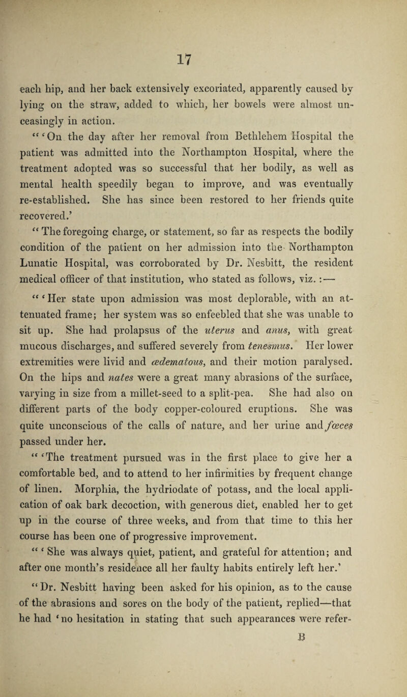 each hip, and her back extensively excoriated, apparently caused by lying on the straw, added to which, her bowels were almost un¬ ceasingly in action. ‘^‘On the day after her removal from Bethlehem Hospital the patient was admitted into the Northampton Hospital, where the treatment adopted was so successful that her bodily, as wtU as mental health speedily began to improve, and was eventually re-established. She has since been restored to her friends quite recovered.’ The foregoing charge, or statement, so far as respects the bodily condition of the patient on her admission into the Northampton Lunatic Hospital, was corroborated by Dr. Nesbitt, the resident medical officer of that institution, who stated as follows, viz. : — ‘ Her state upon admission was most deplorable, with an at¬ tenuated frame; her system was so enfeebled that she was unable to sit up. She had prolapsus of the uterus and anus^ with great mucous discharges, and suffered severely from tenesmus. Her lower extremities were livid and cedematous^ and their motion paralysed. On the hips and nates were a great many abrasions of the surface, varying in size from a millet-seed to a split-pea. She had also on different parts of the body copper-coloured eruptions. She was quite unconscious of the calls of nature, and her urine and faeces passed under her. “ ‘The treatment pursued w^as in the first place to give her a comfortable bed, and to attend to her infirmities by frequent change of linen. Morphia, the hydriodate of potass, and the local appli¬ cation of oak bark decoction, with generous diet, enabled her to get up in the course of three weeks, and from that time to this her course has been one of progressive improvement. “ ‘ She was always quiet, patient, and grateful for attention; and after one month’s residence all her faulty habits entirely left her.’ “Dr. Nesbitt having been asked for his opinion, as to the cause of the abrasions and sores on the body of the patient, replied—that he had ‘ no hesitation in stating that such appearances were refer- B