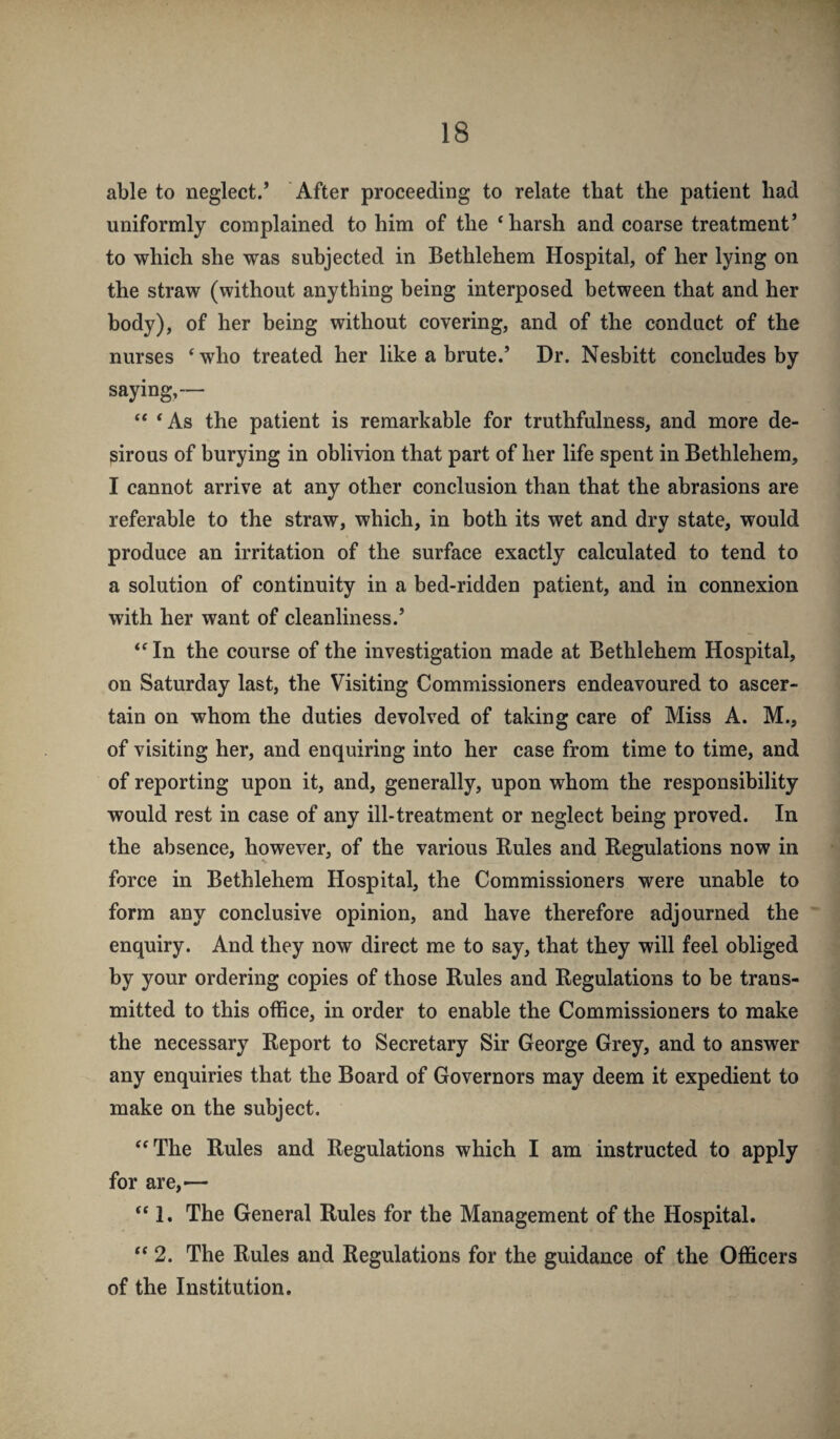 able to neglect.’ After proceeding to relate that the patient had uniformly complained to him of the ‘harsh and coarse treatment’ to which she was subjected in Bethlehem Hospital, of her lying on the straw (without anything being interposed between that and her body), of her being without covering, and of the conduct of the nurses ‘who treated her like a hrute.’ Dr. Nesbitt concludes by saying,— “ ‘As the patient is remarkable for truthfulness, and more de¬ sirous of burying in oblivion that part of her life spent in Bethlehem, I cannot arrive at any other conclusion than that the abrasions are referable to the straw, which, in both its wet and dry state, would produce an irritation of the surface exactly calculated to tend to a solution of continuity in a bed-ridden patient, and in connexion with her want of cleanliness.’ “In the course of the investigation made at Bethlehem Hospital, on Saturday last, the Visiting Commissioners endeavoured to ascer¬ tain on whom the duties devolved of taking care of Miss A. M., of visiting her, and enquiring into her case from time to time, and of reporting upon it, and, generally, upon whom the responsibility would rest in case of any ill-treatment or neglect being proved. In the absence, however, of the various Rules and Regulations now in force in Bethlehem Hospital, the Commissioners were unable to form any conclusive opinion, and have therefore adjourned the enquiry. And they now direct me to say, that they will feel obliged by your ordering copies of those Rules and Regulations to be trans¬ mitted to this office, in order to enable the Commissioners to make the necessary Report to Secretary Sir George Grey, and to answer any enquiries that the Board of Governors may deem it expedient to make on the subject. “The Rules and Regulations which I am instructed to apply for are,— “ 1, The General Rules for the Management of the Hospital. “ 2. The Rules and Regulations for the guidance of the Officers of the Institution.