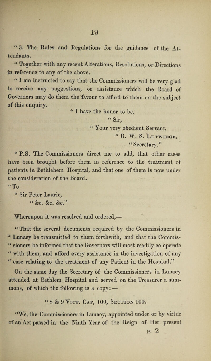 '*3. The Rules and Regulations for the guidance of the At¬ tendants. Together with any recent Alterations, Resolutions, or Directions in reference to any of the above. “ I am instructed to say that the Commissioners will be very glad to receive any suggestions, or assistance which the Board of Governors may do them the favour to afford to them on the subject of this enquiry, I have the honor to be. Sir, ** Your very obedient Servant, “ R. W. S. Lutwidge, “ Secretary.” “ P.S. The Commissioners direct me to add, that other cases have been brought before them in reference to the treatment of patients in Bethlehem Hospital, and that one of them is now under the consideration of the Board. “To “ Sir Peter Laurie, “ &c. &c. &c.” Whereupon it was resolved and ordered,— “ That the several documents required by the Commissioners in Lunacy be transmitted to them forthwith, and that the Commis- sioners be informed that the Governors will most readily co-operate “ with them, and afford every assistance in the investigation of any “ case relating to the treatment of any Patient in the Hospital.” On the same day the Secretary of the Commissioners in Lunacy attended at Bethlem Hospital and served on the Treasurer a sum¬ mons, of which the following is a copy: — “ 8 & 9 ViCT. Cap, 100, Section 100. “We, the Commissioners in Lunacy, appointed under or by virtue of an Act passed in the Ninth Year of the Reign of Her present B 2
