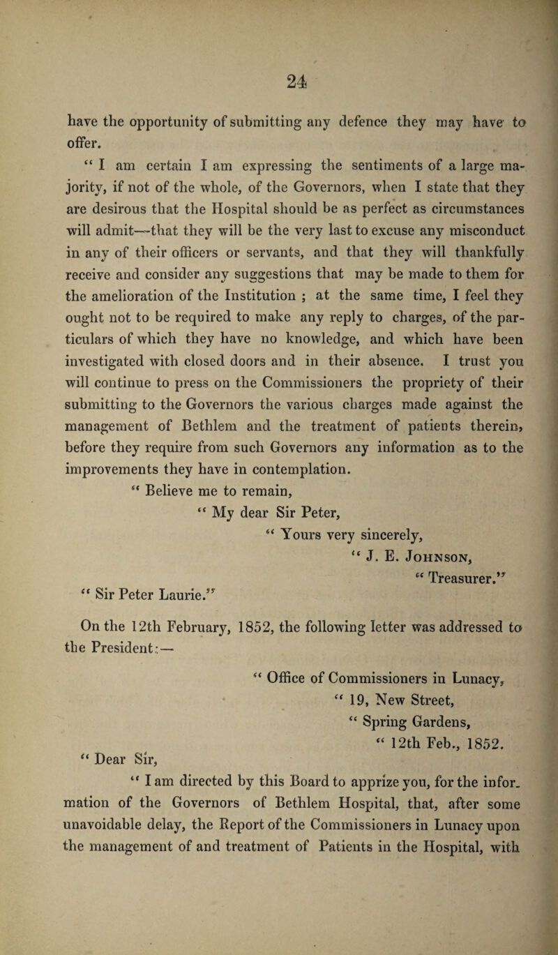 have the opportunity of submitting any defence they may have to offer. “ I am certain I am expressing the sentiments of a large ma¬ jority, if not of the whole, of the Governors, when I state that they are desirous that the Hospital should be as perfect as circumstances will admit—that they will be the very last to excuse any misconduct in any of their officers or servants, and that they will thankfully receive and consider any suggestions that may be made to them for the amelioration of the Institution ; at the same time, I feel they ought not to be required to make any reply to charges, of the par¬ ticulars of which they have no knowledge, and which have been investigated with closed doors and in their absence. I trust you will continue to press on the Commissioners the propriety of their submitting to the Governors the various charges made against the management of Bethlem and the treatment of patients therein, before they require from such Governors any information as to the improvements they have in contemplation. “ Believe me to remain, “ My dear Sir Peter, “ Yours very sincerely, “ J. E. Johnson, Treasurer.”^ “ Sir Peter Laurie.”^ On the 12th February, 1852, the following letter was addressed to the President:.— “ Office of Commissioners in Lunacy, 19, New Street, “ Spring Gardens, “ 12th Feb., 1852. ** Bear Sir, “ lam directed by this Board to apprize you, for the infor. mation of the Governors of Bethlem Hospital, that, after some unavoidable delay, the Report of the Commissioners in Lunacy upon the management of and treatment of Patients in the Hospital, with