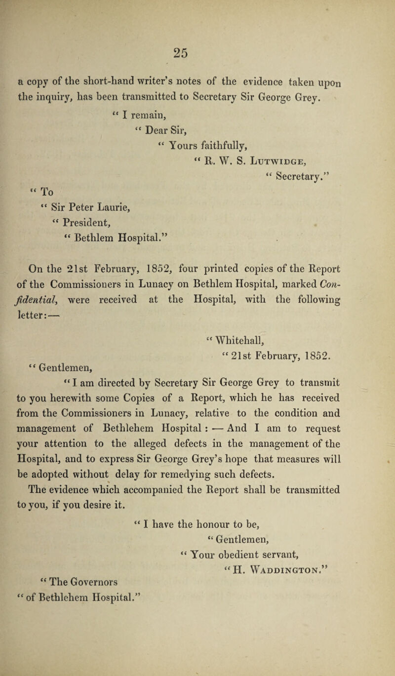 a copy of the short-hand writer’s notes of the evidence taken upon the inquiry, has been transmitted to Secretary Sir George Grey. I remain, “ Dear Sir, “ Yours faithfully, “ R. W. S. Lutwidge, “ Secretary.” “ To “ Sir Peter Laurie, “ President, Bethlem Hospital.” On the 21st February, 1852, four printed copies of the Report of the Commissioners in Lunaey on Bethlem Hospital, marked Con- fidential) were received at the Hospital, with the following letter:— “ Whitehall, ‘*21st February, 1852. ‘ ‘ Gentlemen, “lam directed by Secretary Sir George Grey to transmit to you herewith some Copies of a Report, which he has received from the Commissioners in Lunacy, relative to the condition and management of Bethlehem Hospital: <— And I am to request your attention to the alleged defects in the management of the Hospital, and to express Sir George Grey’s hope that measures will be adopted without delay for remedying such defects. % The evidence which accompanied the Report shall be transmitted to you, if you desire it. “ The Governors “ I have the honour to be, “ Gentlemen, “ Your obedient servant, “H. Waddington.” “ of Bethlehem Hospital.”