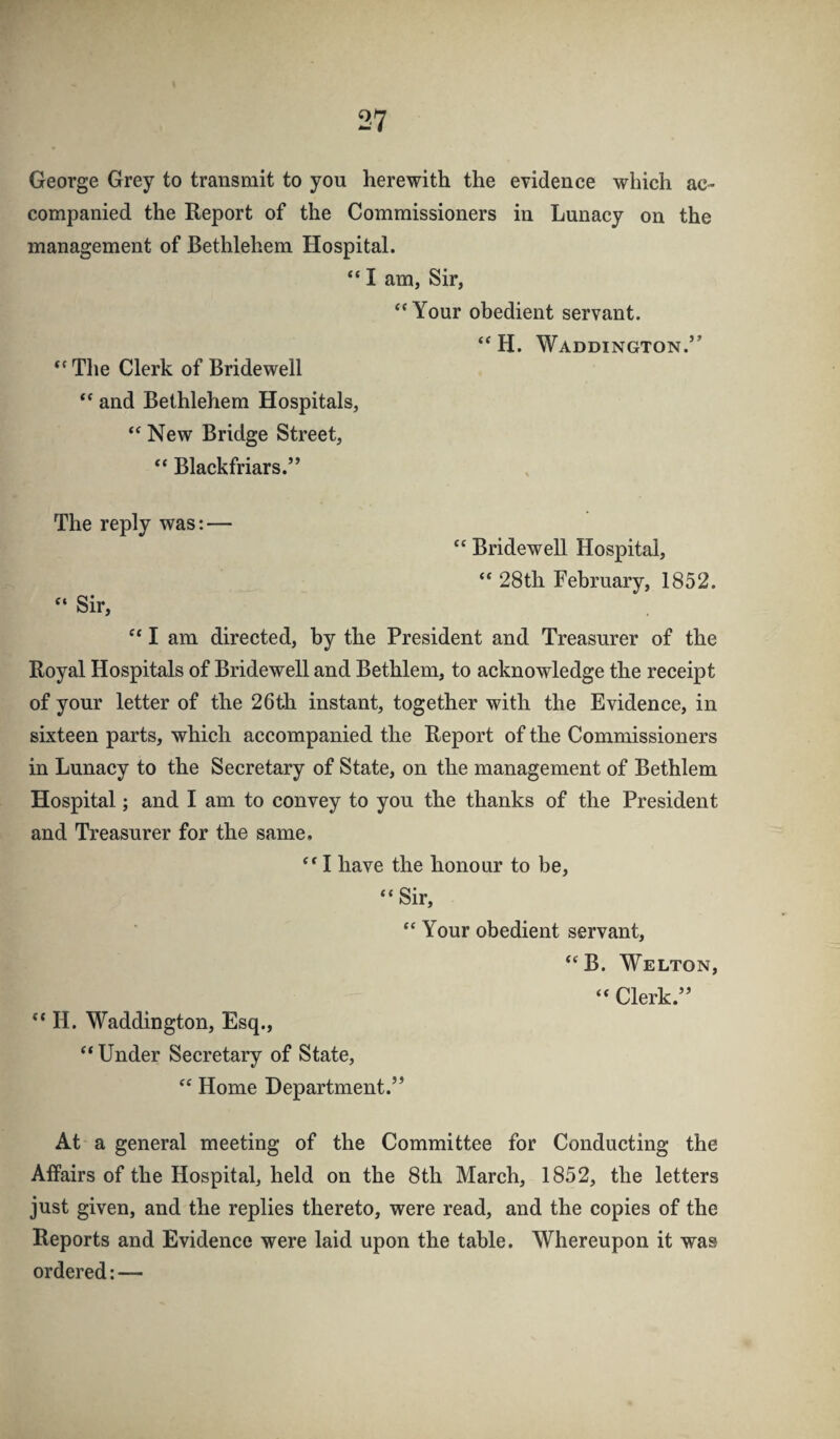 George Grey to transmit to you herewith the evidence which ac¬ companied the Report of the Commissioners in Lunacy on the management of Bethlehem Hospital. “ I am, Sir, “Your obedient servant. “ H. Waddington.’’ “Tlie Clerk of Bridewell “ and Bethlehem Hospitals, “ New Bridge Street, “ Blackfriars.” The reply was:— “ Bridewell Hospital, “ 28th February, 1852. “ Sir, “ I am directed, by the President and Treasurer of the Royal Hospitals of Bridewell and Bethlem, to acknowledge the receipt of your letter of the 26th instant, together with the Evidence, in sixteen parts, which accompanied the Report of the Commissioners in Lunacy to the Secretary of State, on the management of Bethlem Hospital; and I am to convey to you the thanks of the President and Treasurer for the same, “ I have the honour to be, “Sir, “ Your obedient servant, “B. Welton, “ Clerk.” “ H. Waddington, Esq., “ Under Secretary of State, “ Home Department.” At a general meeting of the Committee for Conducting the Affairs of the Hospital, held on the 8th March, 1852, the letters just given, and the replies thereto, were read, and the copies of the Reports and Evidence were laid upon the table. Whereupon it was ordered:—