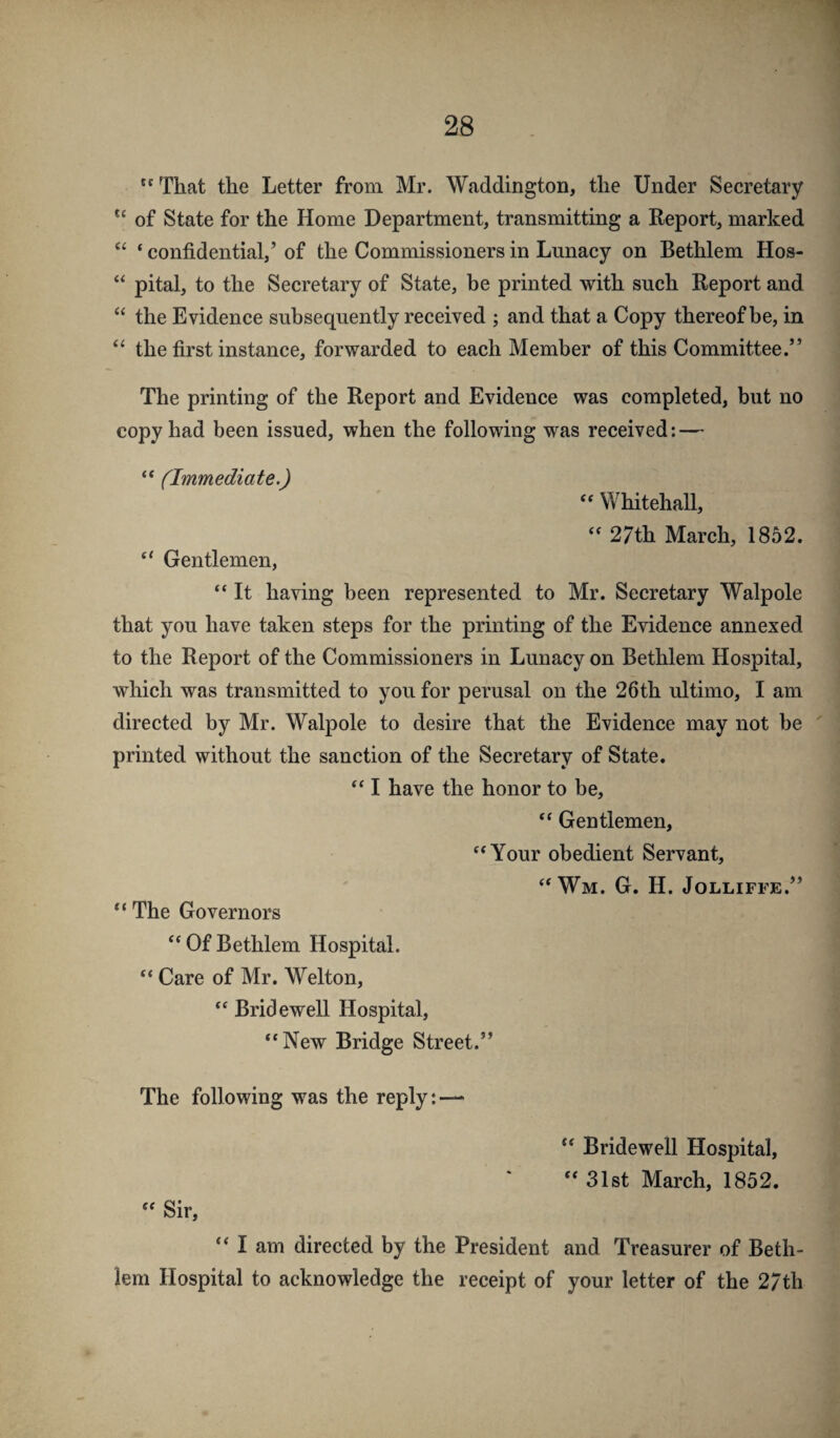  That the Letter from Mr. Waddington, the Under Secretary of State for the Home Department, transmitting a Report, marked ‘‘ ‘ confidential,’ of the Commissioners in Lunacy on Bethlem Hos- “ pital, to the Secretary of State, be printed with such Report and “ the Evidence subsequently received ; and that a Copy thereof be, in the first instance, forwarded to each Member of this Committee.” The printing of the Report and Evidence was completed, but no copy had been issued, when the following was received: — “ (Immediate.) “ Whitehall, ‘‘ 27th March, 1852. ‘‘ Gentlemen, “ It having been represented to Mr. Secretary Walpole that you have taken steps for the printing of the Evidence annexed to the Report of the Commissioners in Lunacy on Bethlem Hospital, which was transmitted to you for perusal on the 26th ultimo, I am directed by Mr. Walpole to desire that the Evidence may not be printed without the sanction of the Secretary of State. ‘‘ I have the honor to be, “ Gentlemen, '*Your obedient Servant, ‘‘Wm. G. H. Jolliffe.” The Governors “ Of Bethlem Hospital. “ Care of Mr. Welton, ‘‘ Bridewell Hospital, “New Bridge Street.” The following was the reply:—* “ Bridewell Hospital, “ 31st March, 1852. “ Sir, “ I am directed by the President and Treasurer of Beth¬ lem Hospital to acknowledge the receipt of your letter of the 27th