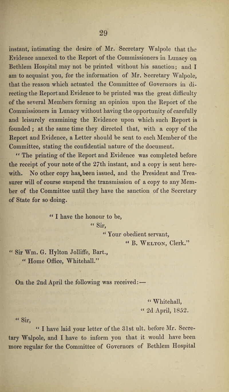 instant, intimating the desire of Mr. Secretary Walpole that the Evidence annexed to the Report of the Commissioners in Lunacy on Bethlem Hospital may not be printed without his sanction; and I am to acquaint you, for the information of Mr. Secretary Walpole, that the reason which actuated the Committee of Governors in di¬ recting the Report and Evidence to be printed was the great difficulty of the several Members forming an opinion upon the Report of the Commissioners in Lunacy without having the opportunity of carefully and leisurely examining the Evidence upon which such Report is founded ; at the same time they directed that, with a copy of the Report and Evidence, a Letter should be sent to each Member of the Committee, stating the confidential nature of the document. The printing of the Report and Evidence was completed before the receipt of your note of the 27th instant, and a copy is sent here¬ with. No other copy has-been issued, and the President and Trea¬ surer will of course suspend the transmission of a copy to any Mem¬ ber of the Committee until they have the sanction of the Secretary of State for so doing. “ I have the honour to be, “ Sir, Your obedient servant, “ B. Welton, Clerk.” ** Sir Wm. G. Hylton Jolliffe, Bart., “ Home Office, Whitehall.” On the 2nd April the following was received: — “ Whitehall, “ 2d April, 1852. “ Sir, I have laid your letter of the 31st ult. before Mr. Secre¬ tary Walpole, and I have to inform you that it would have been more regular for the Committee of Governors of Bethlem Hospital
