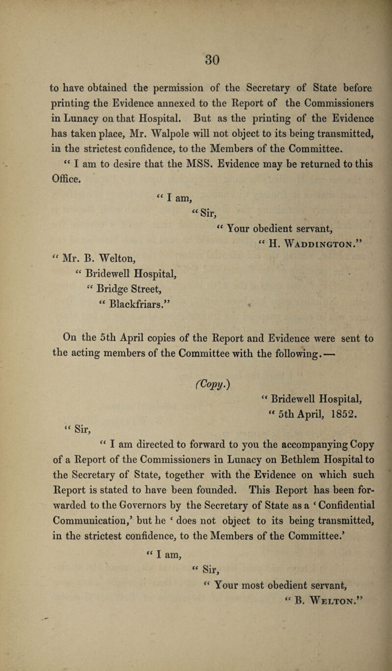 to have obtained the permission of the Secretary of State before printing the Evidence annexed to the Report of the Commissioners in Lunacy on that Hospital. But as the printing of the Evidence has taken place, Mr. Walpole will not object to its being transmitted, in the strictest confidence, to the Members of the Committee. I am to desire that the MSS. Evidence may be returned to this Office. I am, « Sir, “ Your obedient servant, “ H. Waddington.” Mr. B. Welton, ‘‘ Bridewell Hospital, Bridge Street, Blackfriars.” On the 5 th April copies of the Report and Evidence were sent to the acting members of the Committee with the following.— Sir, (Copy.) Bridewell Hospital, “ 5th April, 1852. ‘‘ I am directed to forward to you the accompanying Copy of a Report of the Commissioners in Lunacy on Bethlem Hospital to the Secretary of State, together with the Evidence on which such Report is stated to have been founded. This Report has been for¬ warded to the Governors by the Secretary of State as a ‘ Confidential Communication,’ but he ‘ does not object to its being transmitted, in the strictest confidence, to the Members of the Committee.’ “ I am, “ Sir, “ Your most obedient servant. B. Welton.”