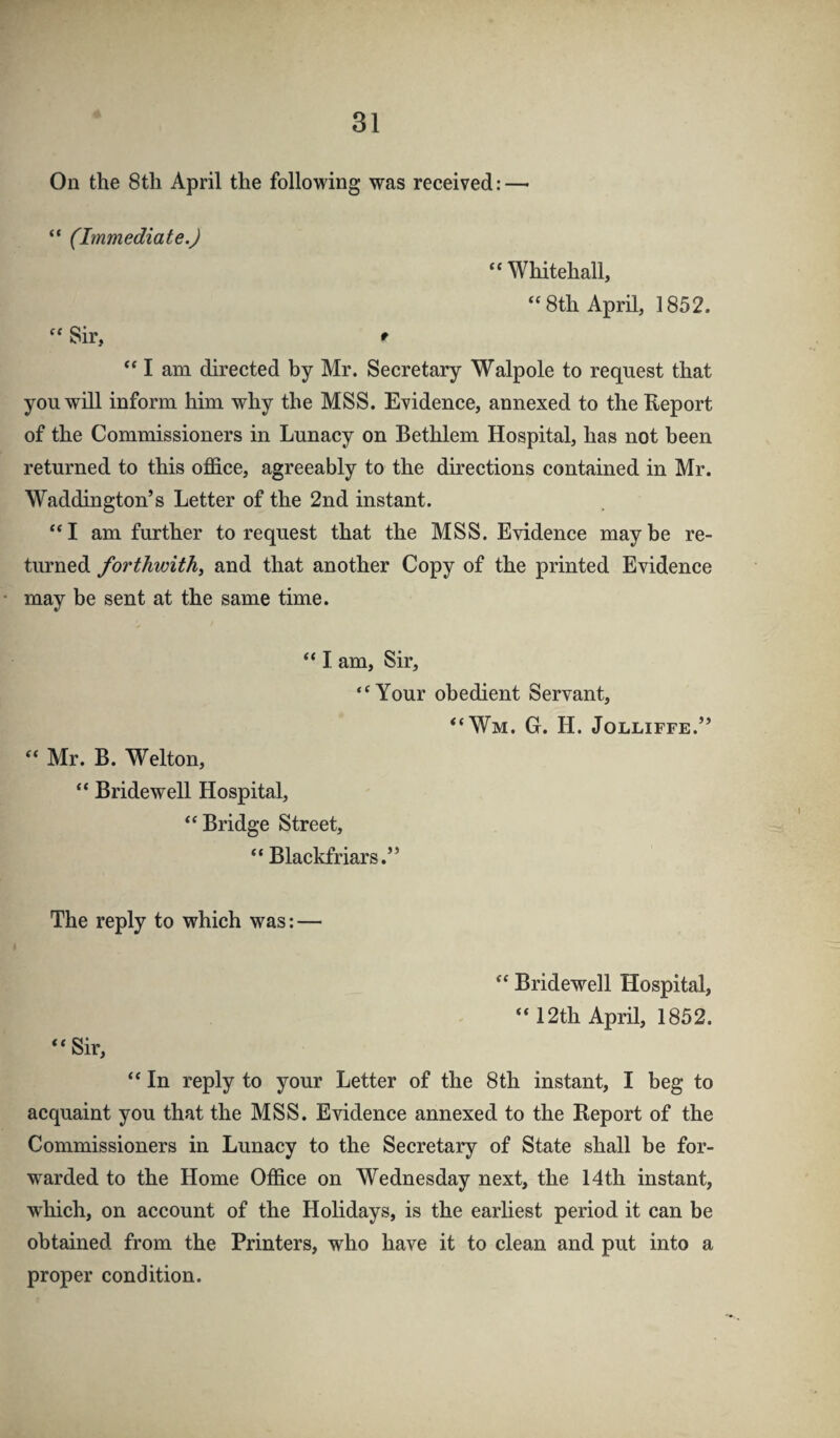 On the 8tli April the following was received: — “ (Immediate.) “Whitehall, “8th April, 1852. “ Sir, * “ I am directed by Mr. Secretary Walpole to request that you will inform him why the MSS. Evidence, annexed to the Eeport of the Commissioners in Lunacy on Bethlem Hospital, has not been returned to this olBdce, agreeably to the directions contained in Mr. Waddington’s Letter of the 2nd instant. “I am further to request that the MSS. Evidence maybe re¬ turned forthwith^ and that another Copy of the printed Evidence may be sent at the same time. “ I am. Sir, “Your obedient Servant, “Wm. G. H. Jolliffe.” “ Mr. B. Welton, “ Bridewell Hospital, “Bridge Street, “ Blackfriars.” The reply to which was: — “ Bridewell Hospital, “12th April, 1852. “Sir, “ In reply to your Letter of the 8th instant, I beg to acquaint you that the MSS. Evidence annexed to the Report of the Commissioners in Lunacy to the Secretary of State shall be for¬ warded to the Home Office on Wednesday next, the 14th instant, wffiich, on account of the Holidays, is the earliest period it can be obtained from the Printers, who have it to clean and put into a proper condition.