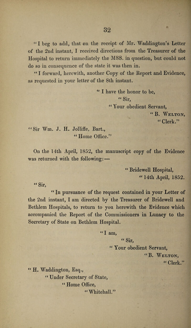 I beg to add, that on the receipt of Mr. Waddington’s Letter of the 2nd instant, I received directions from the Treasurer of the Hospital to return immediately the MSS. in question, but could not do so in consequence of the state it was then in. “ I forward, herewith, another Copy of the Report and Evidence, as requested in your letter of the 8th instant. ** I have the honor to be, “ Sir, “ Your obedient Servant, “ B. Welton, ^ “ Clerk.” “Sir Wm. J. H. Jollifife, Bart., “ Home Office.” On the 14th April, 18.52, the manuscript copy of the Evidence was returned with the following: — “Bridewell Hospital, “ 14th April, 1852. “ Sir, “ In pursuance of the request contained in your Letter of the 2nd instant, I am directed by the Treasurer of Bridewell and Bethlem Hospitals, to return to you herewith the Evidence which accompanied the Report of the Commissioners in Lunacy to the Secretary of State on Bethlem Hospital. “I am, “ Sir, “ Your obedient Servant, “B. Welton, “ Clerk.” “ H. Waddington, Esq., “ Under Secretary of State, “ Home Office,