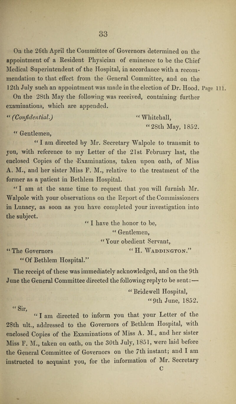 83 On the 26th April the Committee of Governors determined on the appointment of a Resident Physician of eminence to be the Chief Medical Superintendent of the Hospital, in accordance with a recom¬ mendation to that effect from the General Committee, and on the 12th July such an appointment was made in the election of Dr. Hood. Page 111. On the 28th May the following was received, containing further examinations, which are appended. “ (Confidential.) Whitehall, “ 28th May, 1852. Gentlemen, “ I am directed by Mr. Secretary Walpole to transmit to you, with reference to my Letter of the 21st February last, the enclosed Copies of the Examinations, taken upon oath, of Miss A. M., and her sister Miss F. M., relative to the treatment of the former as a patient in Bethlem Hospital. ‘^I am at the same time to request that you will furnish Mr. Walpole with your observations on the Report of the Commissioners in Lunacy, as soon as you have completed your investigation into the subject. I have the honor to be, “ Gentlemen, “Your obedient Servant, “ The Governors “ H. Waddington.” “ Of Bethlem Hospital.” The receipt of these was immediately acknowledged, and on the 9th June the General Committee directed the following reply to be sent: — “ Bridewell Hospital, “ 9th June, 1852. “ Sir, “ I am directed to inform you that your Letter of the 28th ult., addressed to the Governors of Bethlem Hospital, with enclosed Copies of the Examinations of Miss A. M., and her sister Miss F. M., taken on oath, on the 30th July, 1851, were laid before the General Committee of Governors on the 7th instant; and I am instructed to acquaint you, for the information of Mr. Secretary C