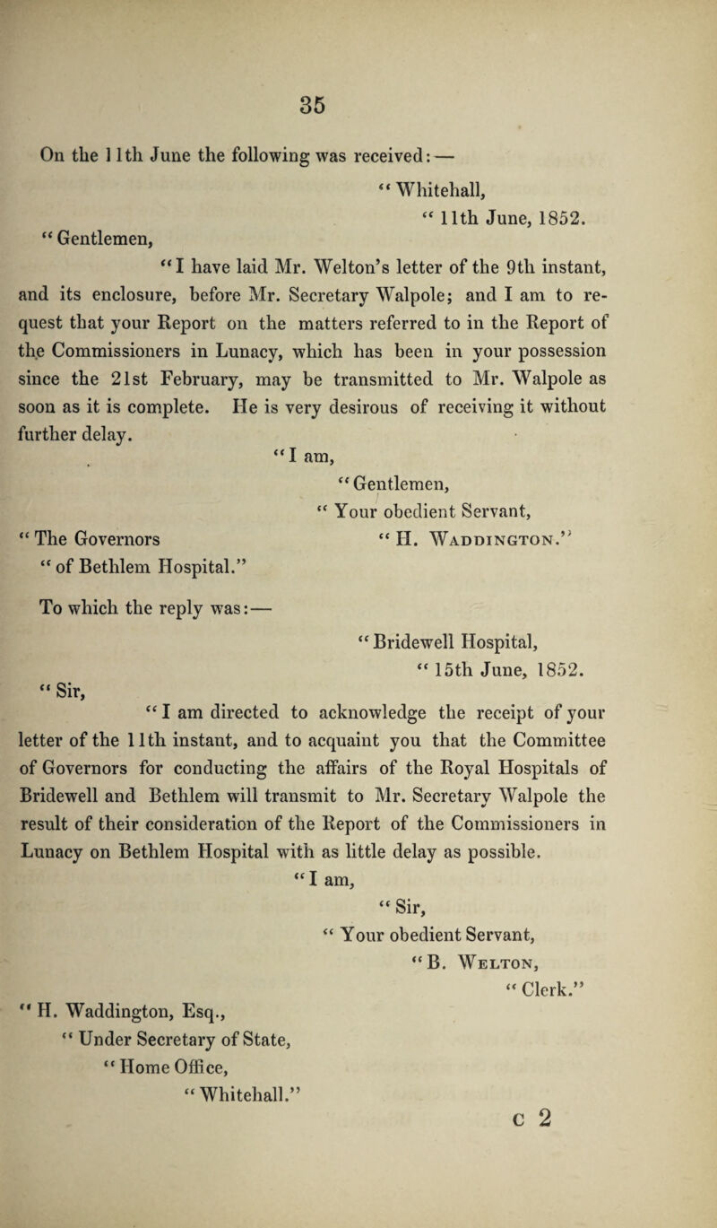 On the 11th June the following was received: — “ Whitehall, ‘‘ 11th June, 1852. “ Gentlemen, ‘‘I have laid Mr. Welton’s letter of the 9th instant, and its enclosure, before Mr. Secretary Walpole; and I am to re¬ quest that your Report on the matters referred to in the Report of the Commissioners in Lunacy, which has been in your possession since the 21st February, may be transmitted to Mr. Walpole as soon as it is complete. He is very desirous of receiving it without further delay. “I am, “ Gentlemen, “ Your obedient Servant, “ The Governors “ H. Waddington.’^ “ of Bethlem Hospital.” To which the reply was:— “ Bridewell Hospital, “ 15th June, 1852. “ Sir, I am directed to acknowledge the receipt of your letter of the 11th instant, and to acquaint you that the Committee of Governors for conducting the affairs of the Royal Hospitals of Bridewell and Bethlem will transmit to Mr. Secretary Walpole the result of their consideration of the Report of the Commissioners in Lunacy on Bethlem Hospital with as little delay as possible. “I am, “ Sir, Your obedient Servant, “B. Welton, ‘‘ Clerk.” H. Waddington, Esq., “ Under Secretary of State, “ Home Office, c 2