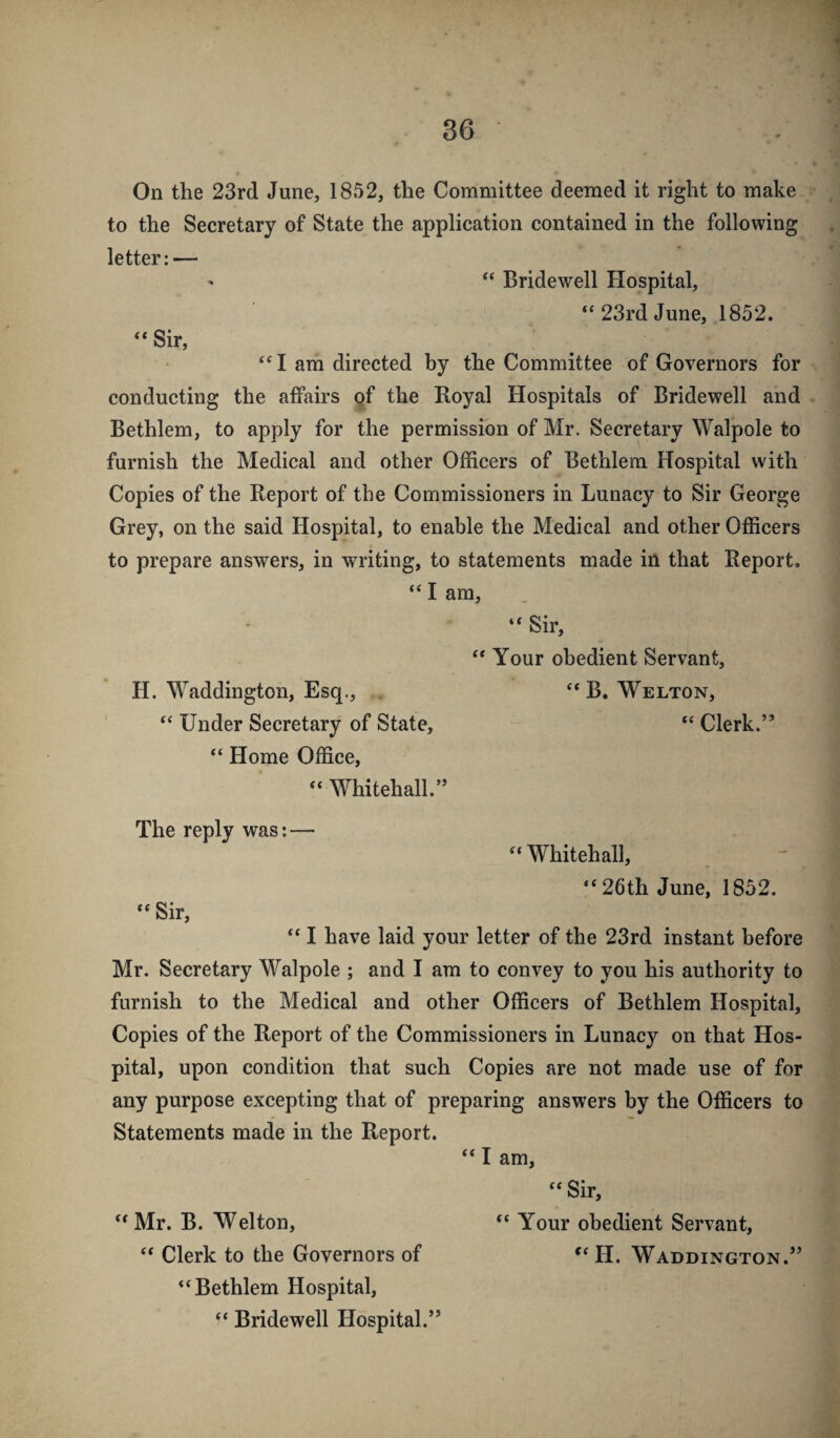On the 23rd June, 1852, the Committee deemed it right to make to the Secretary of State the application contained in the following letter:— ' “ Bridewell Hospital, “23rd June, 1852. “ Sir, “ I am directed by the Committee of Governors for conducting the affairs gf the Royal Hospitals of Bridewell and Bethlem, to apply for the permission of Mr. Secretary Walpole to furnish the Medical and other Officers of Bethlem Hospital with Copies of the Report of the Commissioners in Lunacy to Sir George Grey, on the said Hospital, to enable the Medical and other Officers to prepare answers, in writing, to statements made in that Report. “ I am, “ Sir, “ Your obedient Servant, H. Waddington, Esq., . “ B. Welton, “ Under Secretary of State, “ Clerk.” “ Home Office, “ Whitehall.” The reply was: — “Whitehall, “ 26th June, 1852. “ Sir, “ I have laid your letter of the 23rd instant before Mr. Secretary Walpole ; and I am to convey to you his authority to furnish to the Medical and other Officers of Bethlem Hospital, Copies of the Report of the Commissioners in Lunacy on that Hos¬ pital, upon condition that such Copies are not made use of for any purpose excepting that of preparing answers by the Officers to Statements made in the Report. “ I am, “ Sir, “Mr. B. Welton, “ Your obedient Servant, “ Clerk to the Governors of “ H. Waddington.” “Bethlem Hospital, “ Bridewell Hospital.”