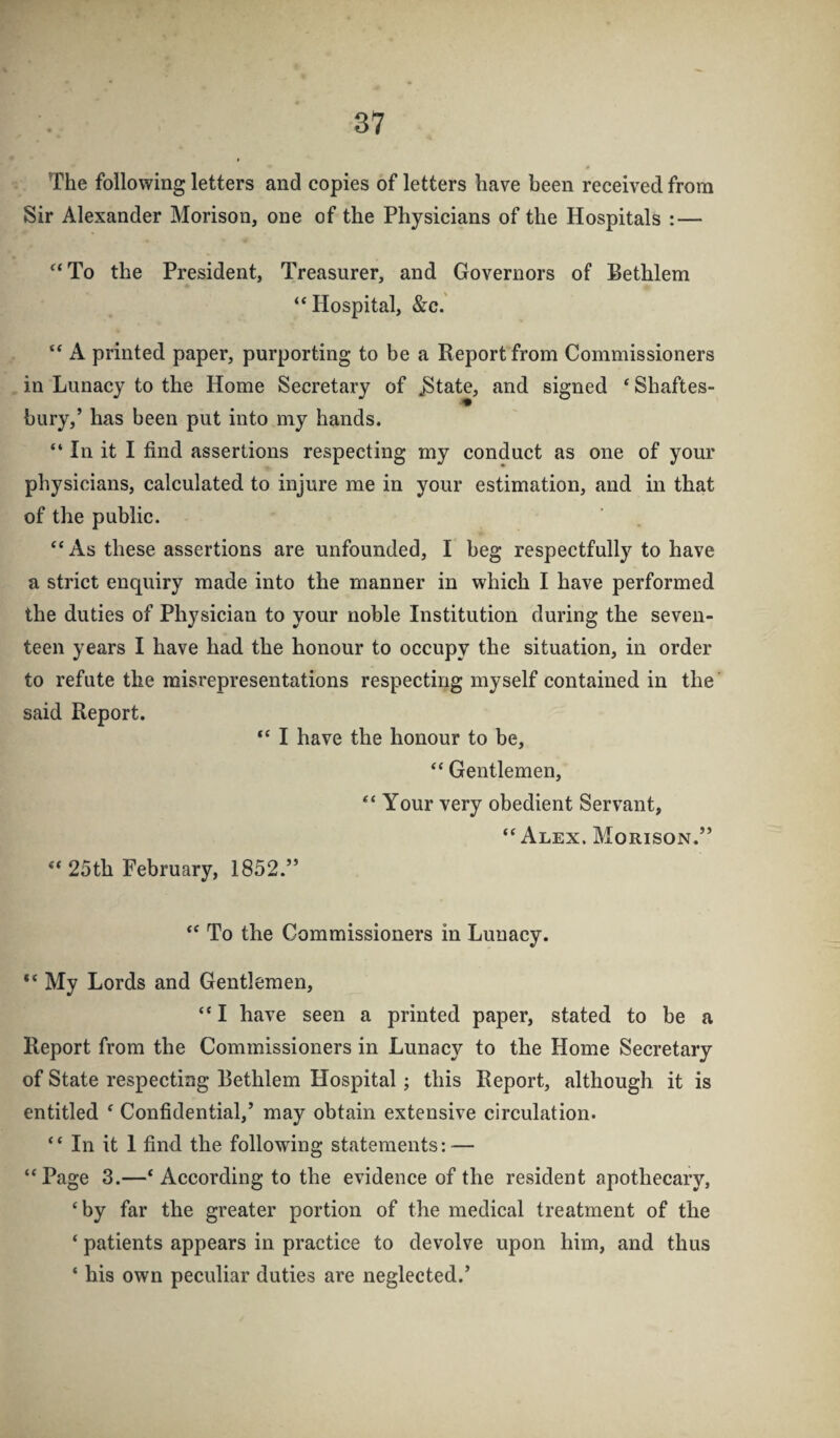 The following letters and copies of letters have been received from Sir Alexander Morison, one of the Physicians of the Hospitals : — ^‘To the President, Treasurer, and Governors of Bethlem “Hospital, &c. “ A printed paper, purporting to be a Report from Commissioners in Lunacy to the Home Secretary of ^tate, and signed ‘ Shaftes- bury,’ has been put into my hands. “ In it I find assertions respecting my conduct as one of your physicians, calculated to injure me in your estimation, and in that of the public. “ As these assertions are unfounded, I beg respectfully to have a strict enquiry made into the manner in which I have performed the duties of Physician to your noble Institution during the seven¬ teen years I have had the honour to oceupy the situation, in order to refute the misrepresentations respecting myself contained in the' said Report. “ I have the honour to be, “ Gentlemen, “ Your very obedient Servant, “Alex. Morison.” “25th February, 1852.” “ To the Commissioners in Lunacy. “ My Lords and Gentlemen, “ I have seen a printed paper, stated to be a Report from the Commissioners in Lunacy to the Home Secretary of State respecting Eethlem Hospital; this Report, although it is entitled ^ Confidential,’ may obtain extensive circulation. “ In it 1 find the following statements: — “Page 3.—‘According to the evidence of the resident apothecary, ‘by far the greater portion of the medical treatment of the ‘ patients appears in practice to devolve upon him, and thus ‘ his own peculiar duties are neglected.’