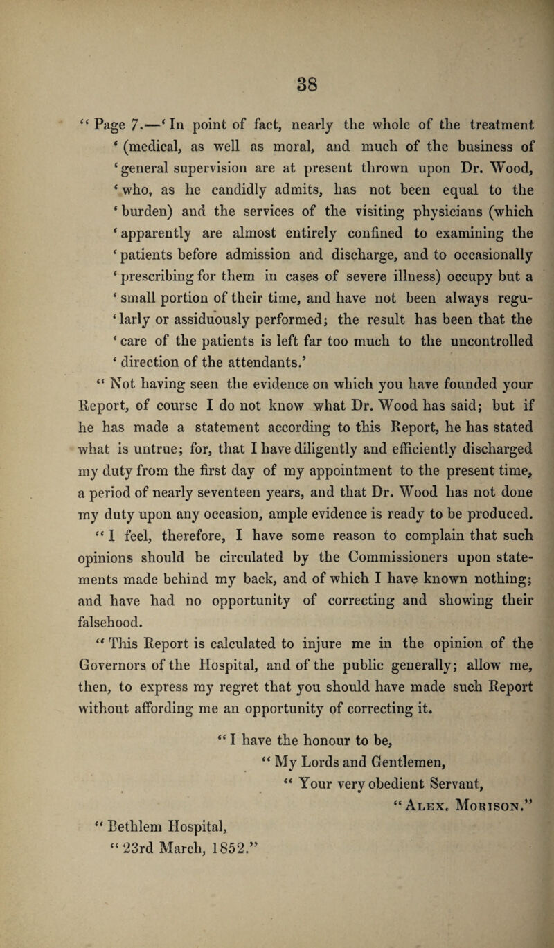 “Page 7.—‘In point of fact, nearly the whole of the treatment ‘ (medical, as well as moral, and much of the business of ‘general supervision are at present thrown upon Dr. Wood, ‘ who, as he candidly admits, has not been equal to the ‘ burden) and the services of the visiting physicians (which * apparently are almost entirely confined to examining the ‘ patients before admission and discharge, and to occasionally ‘ prescribing for them in cases of severe illness) occupy but a ‘ small portion of their time, and have not been always regu- ‘larly or assiduously performed; the result has been that the ‘ care of the patients is left far too much to the uncontrolled ‘ direction of the attendants.’ “ Not having seen the evidence on which you have founded your Report, of course I do not know what Dr. Wood has said; but if he has made a statement according to this Report, he has stated what is untrue; for, that I have diligently and efficiently discharged my duty from the first day of my appointment to the present time, a period of nearly seventeen years, and that Dr. Wood has not done my duty upon any occasion, ample evidence is ready to be produced. “ I feel, therefore, I have some reason to complain that such opinions should be circulated by the Commissioners upon state¬ ments made behind my back, and of which I have known nothing; and have had no opportunity of correcting and showing their falsehood. “ This Report is calculated to injure me in the opinion of the Governors of the Hospital, and of the public generally; allow me, then, to express my regret that you should have made such Report without affording me an opportunity of correcting it. “ I have the honour to be, “ My Lords and Gentlemen, “ Your very obedient Servant, “Alex. Morison.” “ Eethlem Hospital, “ 23rd March, 1852.”