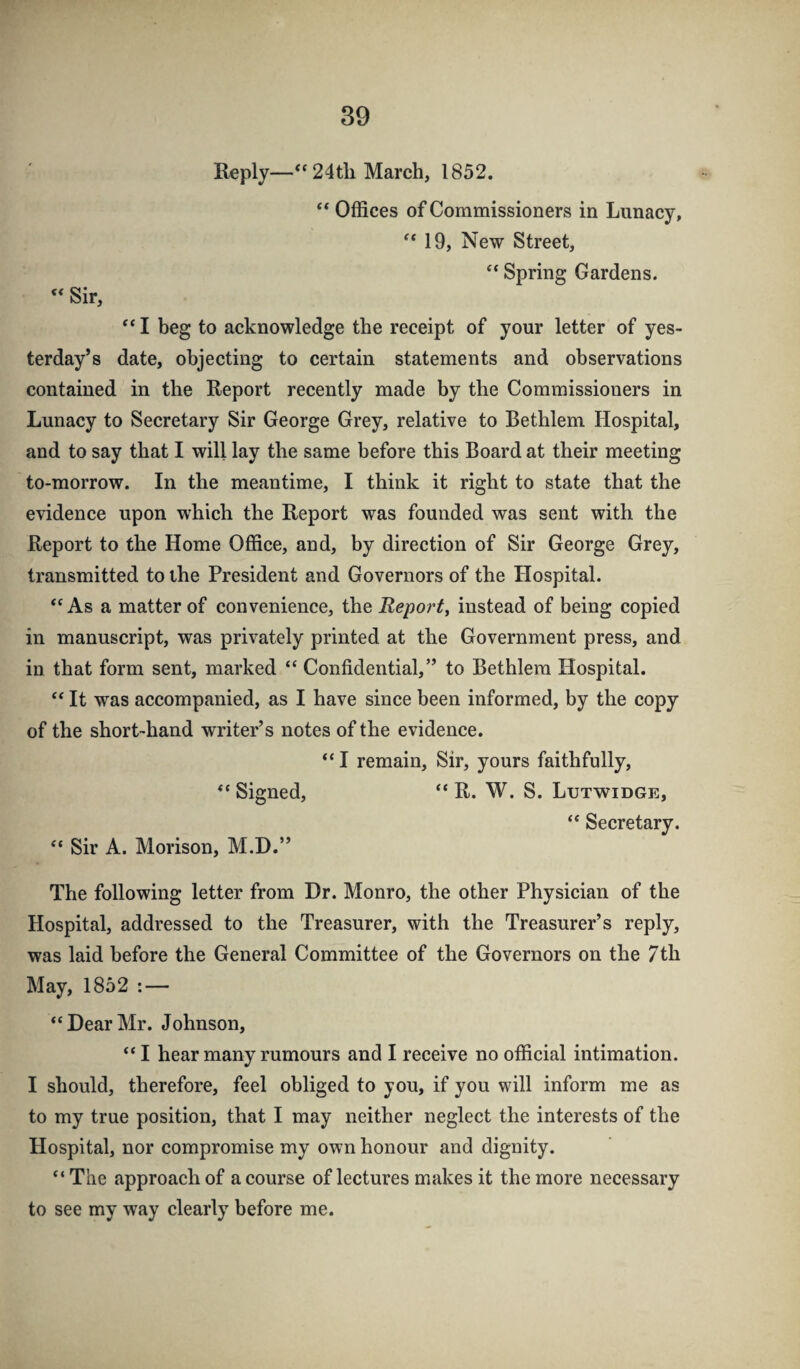 Reply—“24tli March, 1852. “ Offices of Commissioners in Lunacy, 19, New Street, “ Spring Gardens. « Sir, “ I beg to acknowledge the receipt of your letter of yes¬ terday’s date, objecting to certain statements and observations contained in the Report recently made by the Commissioners in Lunacy to Secretary Sir George Grey, relative to Bethlem Hospital, and to say that I will lay the same before this Board at their meeting to-morrow. In the meantime, I think it right to state that the evidence upon which the Report was founded was sent with the Report to the Home Office, and, by direction of Sir George Grey, transmitted to the President and Governors of the Hospital. “As a matter of convenience, the Repoi't^ instead of being copied in manuscript, was privately printed at the Government press, and in that form sent, marked “ Confidential,” to Bethlem Hospital. “ It was accompanied, as I have since been informed, by the copy of the short-hand writer’s notes of the evidence. “ I remain. Sir, yours faithfully, “ Signed, “ R. W. S. Lutwidge, “ Secretary. “ Sir A. Morison, M.D.” The following letter from Dr. Monro, the other Physician of the Hospital, addressed to the Treasurer, with the Treasurer’s reply, was laid before the General Committee of the Governors on the 7th May, 1852 : — “DearMr. Johnson, “I hear many rumours and I receive no official intimation. I should, therefore, feel obliged to you, if you will inform me as to my true position, that I may neither neglect the interests of the Hospital, nor compromise my own honour and dignity. “ The approach of a course of lectures makes it the more necessary to see my way clearly before me.