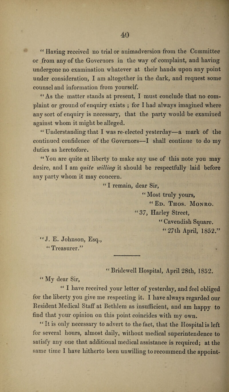 “ Having received no trial or animadversion from the Committee or from any of the Governors in the way of complaint, and having undergone no examination whatever at their hands upon any point under consideration, I am altogether in the dark, and request some counsel and information from yourself. “As the matter stands at present, I must conclude that no com¬ plaint or ground of enquiry exists ; for I had always imagined where any sort of enquiry is necessary, that the party would be examined against whom it might he alleged. “ Understanding that I was re-elected yesterday—a mark of the continued confidence of the Governors—I shall continue to do my duties as heretofore. “You are quite at liberty to make any use of this note you may desire, and I am quite willing it should be respectfully laid before any party whom it may concern. “ I remain, dear Sir, “ Most truly yours, “Ed. Thos. Monro. “37, Harley Street, “ Cavendish Square. “27th April, 1852.” “J. E. Johnson, Esq., “ Treasurer.” “ Bridew^ell Hospital, April 28th, 1852. “ My dear Sir, “ I have received your letter of yesterday, and feel obliged for the liberty you give me respecting it. I have always regarded our Resident Medical Staff at Bethlem as insufficient, and am happy to find that your opinion on this point coincides with my own. “ It is only necessary to advert to the fact, that the Hospital is left for several hours, almost daily, without medical superintendence to satisfy any one that additional medical assistance is required; at the same time I have hitherto been unwilling to recommend the appoint-