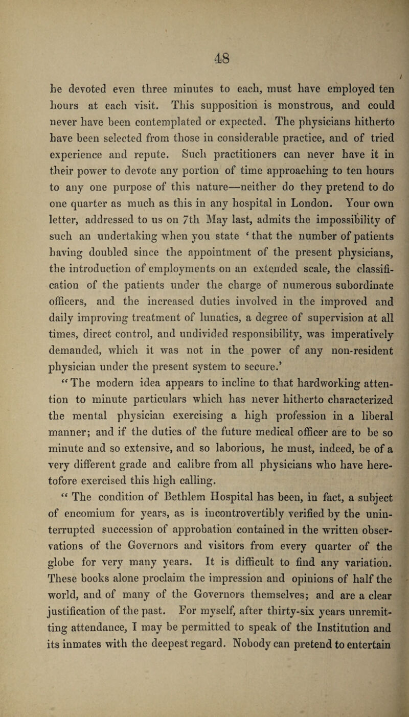 he devoted even three minutes to each, must have employed ten hours at each visit. This supposition is monstrous, and could never have been contemplated or expected. The physicians hitherto have been selected from those in considerable practice, and of tried experience and repute. Such practitioners can never have it in their pow'er to devote any portion of time approaching to ten hours to any one purpose of this nature—neither do they pretend to do one quarter as much as this in any hospital in London. Your ovpn letter, addressed to us on 7th May last, admits the impossibility of such an undertaking when you state ^ that the number of patients having doubled since the appointment of the present physicians, the introduction of employments on an extended scale, the classifi¬ cation of the patients under the charge of numerous subordinate officers, and the increased duties involved in the improved and daily improving treatment of lunatics, a degree of supervision at all times, direct control, and undivided responsibility, was imperatively demanded, which it was not in the power of any non-resident physician under the present system to secure.’ The modern idea appears to incline to that hardworking atten¬ tion to minute particulars which has never hitherto characterized the mental physician exercising a high profession in a liberal manner; and if the duties of the future medical officer are to be so minute and so extensive, and so laborious, he must, indeed, be of a very different grade and calibre from all physicians who have here¬ tofore exercised this high calling. ‘‘ The condition of Bethlem Hospital has been, in fact, a subject of encomium for years, as is incontrovertibly verified by the unin¬ terrupted succession of approbation contained in the written obser¬ vations of the Governors and visitors from every quarter of the globe for very many years. It is difficult to find any variation. These books alone proclaim the impression and opinions of half the world, and of many of the Governors themselves; and are a clear justification of the past. For myself, after thirty-six years unremit¬ ting attendance, I may be permitted to speak of the Institution and its inmates with the deepest regard. Nobody can pretend to entertain