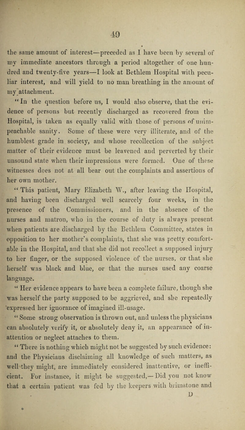 the same amount of interest—preceded as I have been by several of my immediate ancestors through a period altogether of one hun¬ dred and twenty-five years—I look at Bethlem Hospital with pecu¬ liar interest, and will yield to no man breathing in the amount of my^attachment. “In the question before ns, I would also observe, that the evi¬ dence of persons but recently discharged as recovered from the Hospital, is taken as equally valid with those of persons of unim¬ peachable sanity. Some of these were very illiterate, and of the humblest grade in society, and whose recollection of the subject matter of their evidence must be leavened and perverted by their unsound state when their impressions were formed. One of these witnesses does not at all bear out the complaints and assertions of her own mother. “ This patient, Mary Elizabeth W., after leaving the Hospital, and having been discharged well scarcely four weeks, in the presence of the Commissioners, and in the absence of the nurses and matron, who in the course of duty is always present wdien patients are discharged by the Bethlem Committee, states in opposition to her mother’s compkints, that she was pretty comfort¬ able in the Hospital, and that she did not recollect a supposed injury to her finger, or the supposed violence of the nurses, or that she herself w^as black and blue, or that the nurses used any coarse language. “ Her evidence appears to have been a complete failure, though she was herself the party supposed to be aggrieved, and she repeatedly expressed her ignorance of imagined ill-usage. “ Some strong observation is thrown out, and unless the physicians can absolutely verify it, or absolutely deny it, an appearance of in¬ attention or neglect attaches to them. “ There is nothing which might not be suggested by such evidence: and the Physicians disclaiming ail knowledge of such matters, as well they might, are immediately considered inattentive, or ineffi¬ cient. E'or instance, it might be suggested,—Did you not know that a certain patient was fed by the keepers with brimstone and D