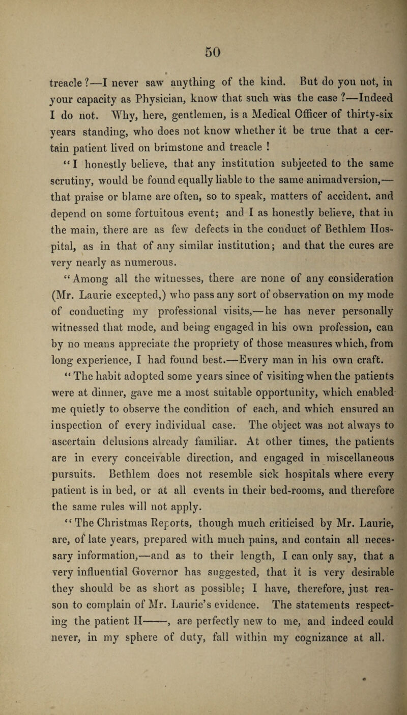 treacle ?—I never saw anything of the kind. But do you not, in your capacity as Physician, know that such was the case ?—Indeed I do not. Why, here, gentlemen, is a Medical Officer of thirty-six years standing, who does not know whether it be true that a cer¬ tain patient lived on brimstone and treacle ! “ I honestly believe, that any institution subjected to the same scrutiny, would be found equally liable to the same animadversion,— that praise or blame are often, so to speak, matters of accident, and depend on some fortuitous event; and I as honestly believe, that in the main, there are as few defects in the conduct of Bethlem Hos¬ pital, as in that of any similar institution; and that the cures are very nearly as numerous. “ Among all the witnesses, there are none of any consideration (Mr. Laurie excepted,) who pass any sort of observation on my mode of conducting my professional visits,—he has never personally witnessed that mode, and being engaged in his own profession, can by no means appreciate the propriety of those measures wffiich, from long experience, I had found best.—Every man in his own craft. “ The habit adopted some years since of visiting when the patients w'ere at dinner, gave me a most suitable opportunity, which enabled me quietly to observe the condition of each, and which ensured an inspection of every individual case. The object was not always to ascertain delusions already familiar. At other times, the patients are in every conceivable direction, and engaged in miscellaneous pursuits. Bethlem does not resemble sick hospitals where every patient is in bed, or at all events in their bed-rooms, and therefore the same rules will not apply. The Christmas Reports, though much criticised by Mr. Laurie, are, of late years, prepared with much pains, and contain all neces¬ sary information,—and as to their length, I can only say, that a very influential Governor has suggested, that it is very desirable they should be as short as possible; I have, therefore, just rea¬ son to complain of Mr. Laurie’s evidence. The statements respect¬ ing the patient H-, are perfectly new to me, and indeed could never, in my sphere of duty, fall within my cognizance at all.