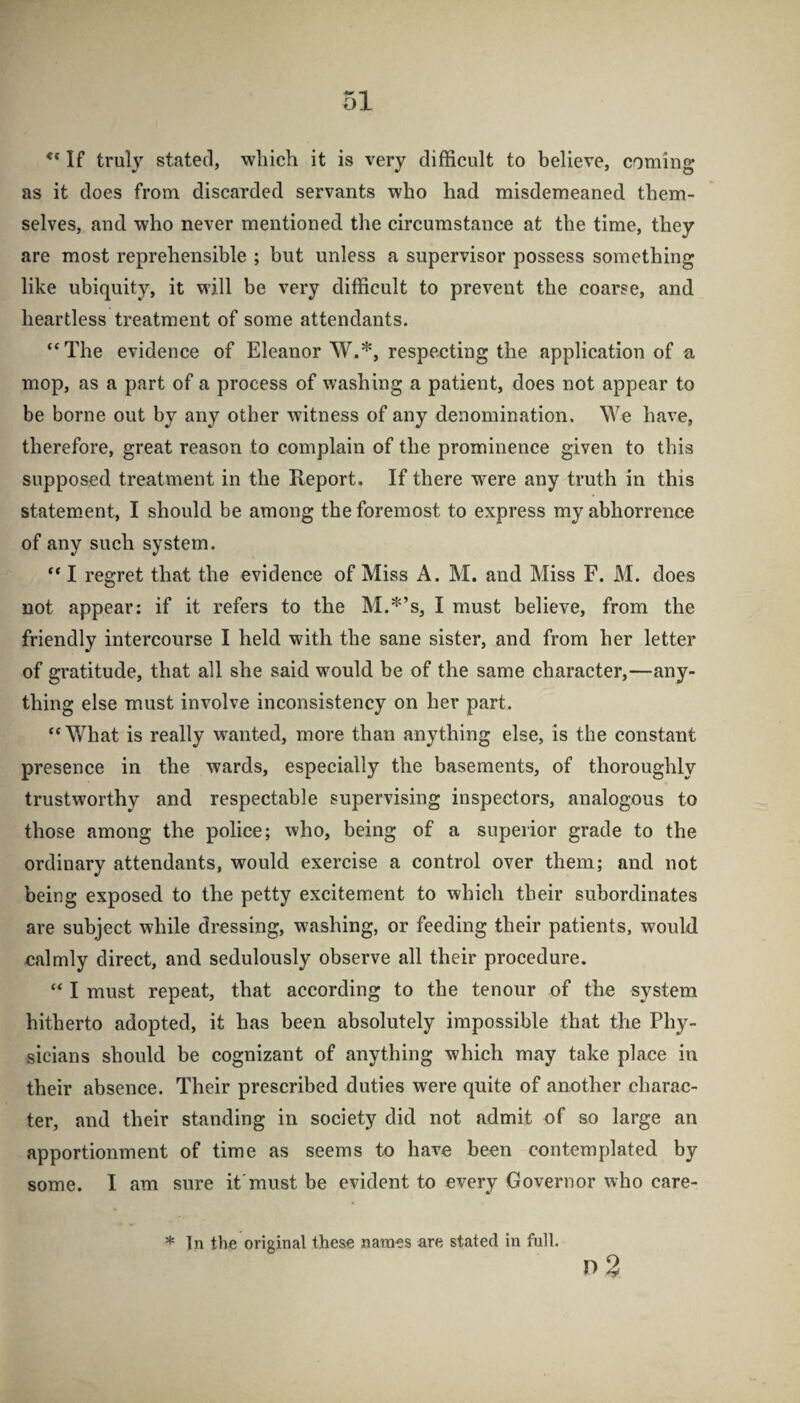 If truly stated, which it is very difficult to believe, coming as it does from discarded servants who had misdemeaned them¬ selves, and who never mentioned the circumstance at the time, they are most reprehensible ; but unless a supervisor possess something like ubiquity, it will be very difficult to prevent the coarse, and heartless treatment of some attendants. “The evidence of Eleanor W.*, respecting the application of a mop, as a part of a process of washing a patient, does not appear to be borne out by any other witness of any denomination. We have, therefore, great reason to complain of the prominence given to this supposed treatment in the Report. If there were any truth in this statement, I should be among the foremost to express my abhorrence of any such system. “ I regret that the evidence of Miss A. M. and Miss F. M. does not appear: if it refers to the M.*’s, I must believe, from the friendly intercourse I held with the sane sister, and from her letter of gratitude, that all she said would be of the same character,—any¬ thing else must involve inconsistency on her part. “V/hat is really wanted, more than anything else, is the constant presence in the wards, especially the basements, of thoroughly trustworthy and respectable supervising inspectors, analogous to those among the police; who, being of a superior grade to the ordinary attendants, would exercise a control over them; and not being exposed to the petty excitement to which their subordinates are subject while dressing, washing, or feeding their patients, would calmly direct, and sedulously observe all their procedure. “ I must repeat, that according to the tenour of the system hitherto adopted, it has been absolutely impossible that the Phy¬ sicians should be cognizant of anything which may take place in their absence. Their prescribed duties were quite of another charac¬ ter, and their standing in society did not admit of so large an apportionment of time as seems to have been contemplated by some. I am sure it'must be evident to every Governor who care- * In the original these names are stated in full. n 3