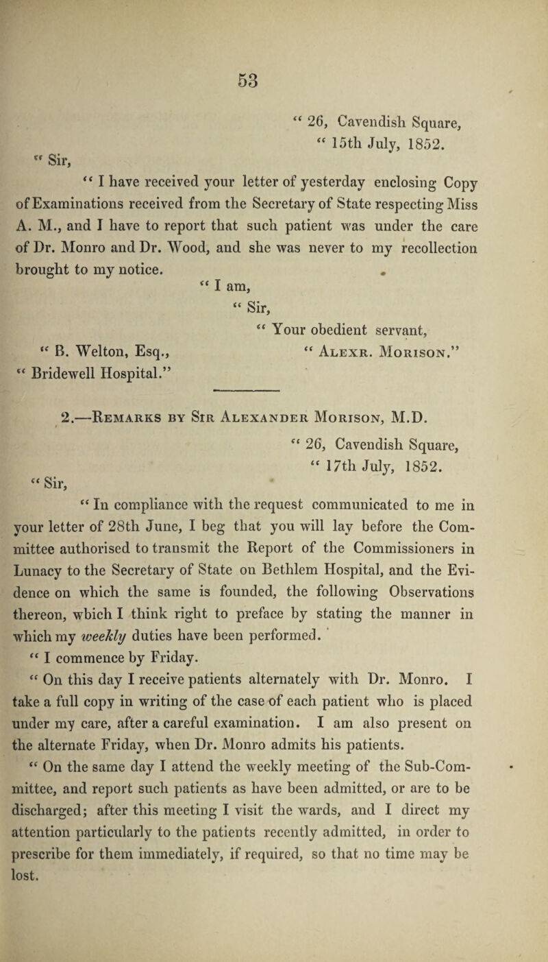 “ 26, Cavendish Square, 15th July, 1852.  Sir, ‘‘ I have received your letter of yesterday enclosing Copy of Examinations received from the Secretary of State respecting Miss A. M., and I have to report that such patient was under the care of Dr. Monro and Dr. Wood, and she was never to my recollection brought to my notice. , ‘‘ I am, “ Sir, “ Your obedient servant, B. Welton, Esq., Alexr. Morison.” ** Bridewell Hospital.” 2.—Remarks by StR Alexander Morison, M.D. ^‘26, Cavendish Square, “ 17th July, 1852. “ Sir, “ In compliance with the request communicated to me in your letter of 28th June, I beg that you will lay before the Com¬ mittee authorised to transmit the Report of the Commissioners in Lunacy to the Secretary of State on Bethlem Hospital, and the Evi¬ dence on which the same is founded, the following Observations thereon, which I think right to preface by stating the manner in which my weekly duties have been performed. ' I commence by Friday. On this day I receive patients alternately with Dr. Monro. I take a full copy in writing of the case of each patient who is placed under my care, after a careful examination. I am also present on the alternate Friday, when Dr. Monro admits his patients. On the same day I attend the weekly meeting of the Sub-Com¬ mittee, and report such patients as have been admitted, or are to be discharged; after this meeting I visit the wards, and I direct my attention particidarly to the patients recently admitted, in order to prescribe for them immediately, if required, so that no time may be lost.