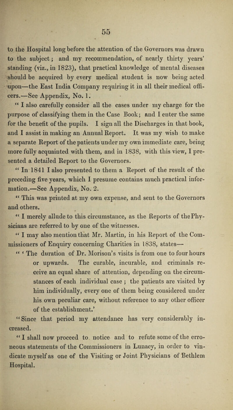 to the Hospital long before the attention of the Governors was drawn to the subject; and my recommendation, of nearly thirty years’ standing (viz., in 1823), that practical knowledge of mental diseases should be acquired by every medical student is now being acted upon—the East India Company requiring it in all their medical offi¬ cers.—See Appendix, No. 1. “ I also carefully consider all the cases under my charge for the purpose of classifying them in the Case Book; and I enter the same for the benefit of the pupils. I sign all the Discharges in that book, and I assist in making an Annual Report. It was my wish to make a separate Report of the patients under my own immediate care, being more fully acquainted with them, and in 1838, with this view, I pre¬ sented a detailed Report to the Governors. ‘‘In 1841 I also presented to them a Report of the result of the preceding five years, which I presume contains much practical infor¬ mation.—See Appendix, No. 2. “ This was printed at my own expense, and sent to the Governors and others. “ I merely allude to this circumstance, as the Reports of the Phy¬ sicians are referred to by one of the witnesses. “ I may also mention that Mr. Martin, in his Report of the Com¬ missioners of Enquiry concerning Charities in 1838, states— “ ‘ The duration of Dr. Morison’s visits is from one to four hours or upwards. The curable, incurable, and criminals re¬ ceive an equal share of attention, depending on the circum¬ stances of each individual case ; the patients are visited by him individually, every one of them being considered under his own peculiar care, without reference to any other officer of the establishment.’ “Since that period my attendance has very considerably in¬ creased. “ I shall now proceed to notice and to refute some of the erro¬ neous statements of the Commissioners in Lunacy, in order to vin¬ dicate myself as one of the Visiting or Joint Physicians of Bethlem Hospital.