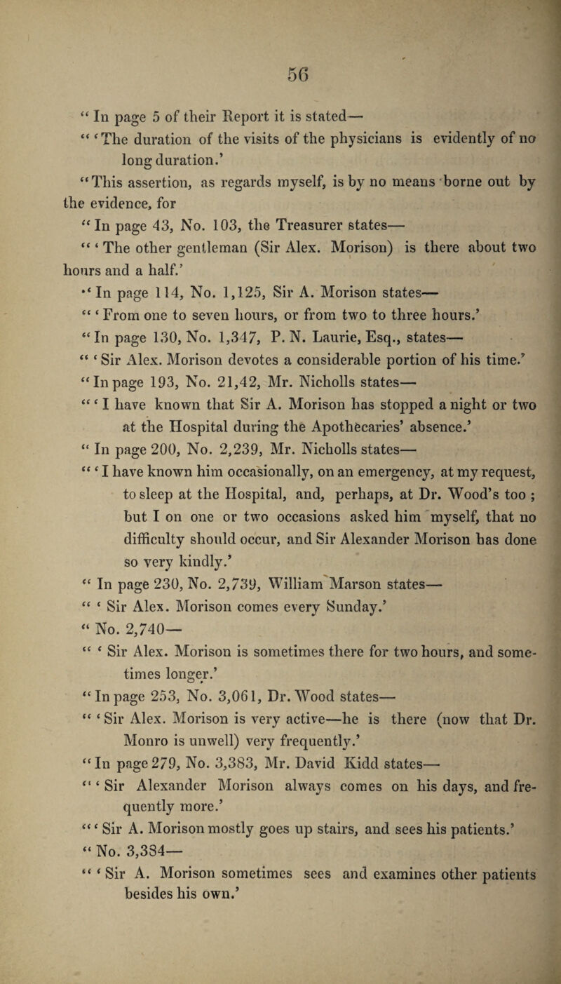 “ ‘The duration of the visits of the physicians is evidently of no long duration.’ “This assertion, as regards myself, is by no means borne out by the evidence, for “ In page 43, No. 103, the Treasurer states— “ ‘ The other gentleman (Sir Alex. Morison) is there about two hours and a half.’ *‘In page 114, No. 1,125, Sir A. Morison states— “ ‘ From one to seven hours, or from two to three hours.’ “In page 130, No. 1,347, P. N. Laurie, Esq., states— “ ‘ Sir Alex. Morison devotes a considerable portion of his time.’ “Inpage 193, No. 21,42, Mr. Nicholls states— “ ‘ I have known that Sir A. Morison has stopped a night or two at the Hospital during the Apothecaries’ absence.’ “ In page 200, No. 2,239, Mr. Nicholls states— “ ‘ I have known him occasionally, on an emergency, at my request, to sleep at the Hospital, and, perhaps, at Dr. Wood’s too ; but I on one or two occasions asked him 'myself, that no difficulty should occur, and Sir Alexander Morison has done so very kindly.’ “ In page 230, No. 2,739, William Marson states— “ ‘ Sir Alex. Morison comes every Sunday.’ “ No. 2,740— “ ‘ Sir Alex. Morison is sometimes there for two hours, and some¬ times longer,’ “Inpage 253, No. 3,061, Dr. Wood states— “ ‘ Sir Alex. Morison is very active—he is there (now that Dr. Monro is unwell) very frequently.’ “In page279, No. 3,383, Mr. David Kidd states— “‘Sir Alexander Morison always comes on his days, and fre¬ quently more.’ “‘ Sir A. Morison mostly goes up stairs, and sees his patients.’ “ No. 3,334— “ ‘Sir A. Morison sometimes sees and examines other patients besides his own.’