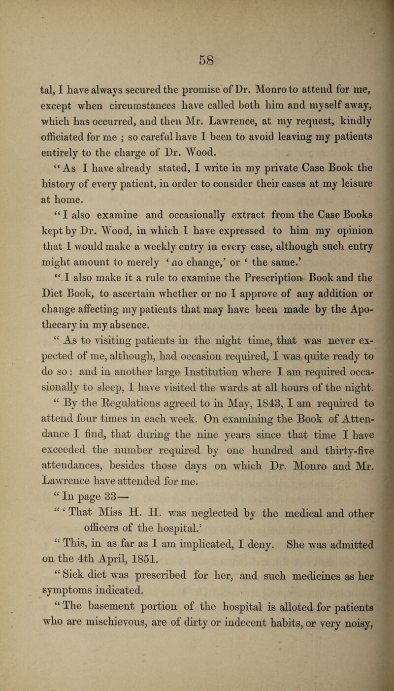 tal, I have always secured the promise of Dr. Monro to attend for me, except when circumstances have called both him and myself away, which has occurred, and then Mr. Lawrence, at my request, kindly officiated for me ; so careful have I been to avoid leaving my patients entirely to the charge of Dr. Wood. “ As I have already stated, I write in my private Case Book the history of every patient, in order to consider their cases at my leisure at home. ‘‘ I also examine and occasionally extract from the Case Books kept by Dr. Wood, in which I have expressed to him my opinion that I would make a weekly entry in every case, although such entry might amount to merely ‘ no change,’ or ‘ the same.’ “ I also make it a rule to examine the Prescription Book and the Diet Book, to ascertain whether or no I approve of any addition or change affecting my patients that may have been made by the Apo¬ thecary in my absence. “ As to visiting patients in the night time, that ’was never ex¬ pected of me, although, had occasion required, I w'as quite ready to do so : and in another large Institution where I am required occa¬ sionally to sleep, I have visited the wards at all hours of the night. By the Begulations agreed to in May, 1843, I am required to attend four times in each week. On examining the Book of Atten¬ dance I find, that during the nine y^ears since that time I have exceeded the number required by one hundred and thirty-five attendances, besides those days on which Dr. Monro and Mr. Law’rence have attended for me. “ In page 33— “‘That Miss H. H. was neglected by the medical and other officers of the hospital.’ “ This, in as far as I am implicated, I deny. She was admitted on the 4th April, 1851. “ Sick diet was prescribed for her, and such medicines as her symptoms indicated. “ The basement portion of the hospital is alloted for patients who are mischievous, are of dirty or indecent habits, or very noisy,