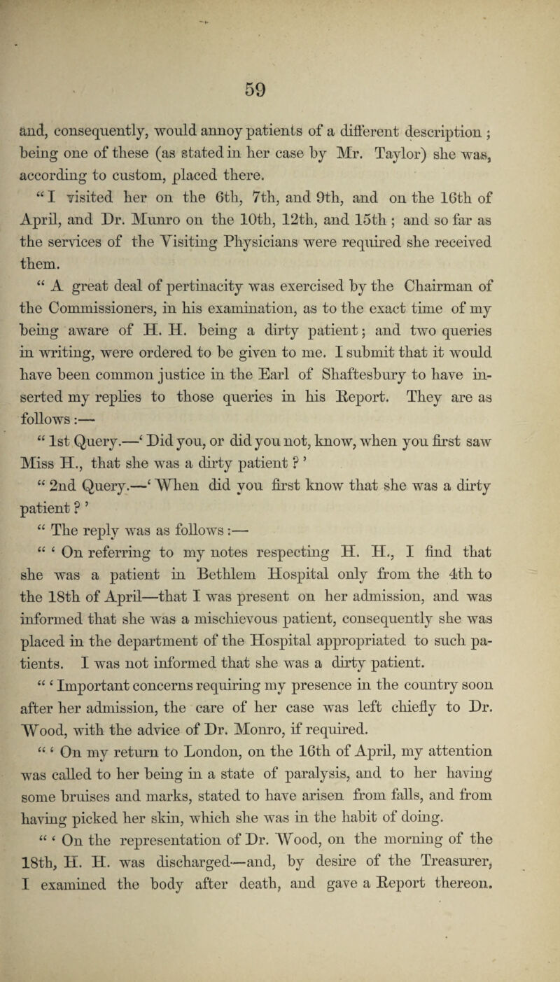 and, consequently, would annoy patients of a diflerent description ; being one of these (as stated in her case by Mr. Taylor) she was, according to custom, placed there. “ I yisited her on the 6th, 7th, and 9th, and on the 16th of April, and Dr. Munro on the 10th, 12th, and 15th ; and so far as the services of the Yisiting Physicians were required she received them. “ A great deal of pertinacity was exercised by the Chairman of the Commissioners, in his examhaation, as to the exact time of my being aware of H. H. being a dirty patient; and two queries in writing, were ordered to be given to me. I submit that it would have been common justice in the Earl of Shaftesbury to have in¬ serted my replies to those queries in his Deport. They are as follows:— “ 1st Query.—‘ Did you, or did you not, know, when you first saw Miss H., that she was a dirty patient ? ’ “ 2nd Query.—‘ Wlien did you first know that she was a dirty patient ? ’ “ The reply was as follows :— “ ‘ On referring to my notes respecting H. H., 1 find that she was a patient in Bethlem Hospital only from the 4th to the 18th of April—that I was present on her admission, and was informed that she was a mischievous patient, consequently she was placed in the department of the Hospital appropriated to such pa¬ tients. I was not informed that she was a dirty patient. “ ‘ Important concerns requiring my presence in the country soon after her admission, the care of her case was left chiefly to Dr. Wood, with the advice of Dr. Monro, it required. “ ‘ On my return to London, on the 16th of April, my attention was called to her bemg in a state of paralysis, and to her having some bruises and marks, stated to have arisen from falls, and from having picked her skui, which she was in the habit of domg. “ ‘ On the representation of Dr. Wood, on the morning of the 18th, H. H. was discharged—and, by desire of the Treasurer, I examined the body after death, and gave a Deport thereon.