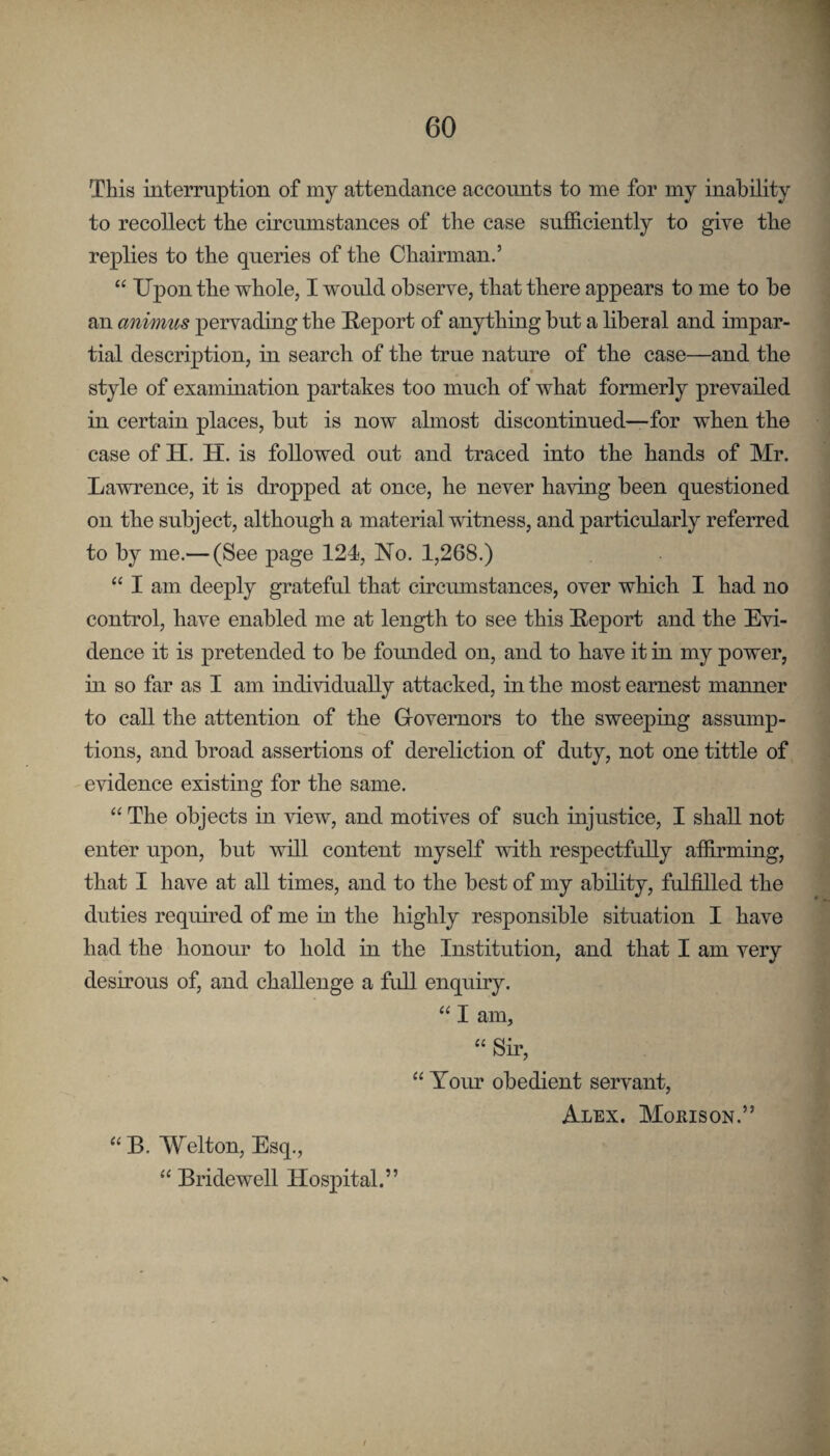 This interruption of my attendance accounts to me for my inability to recollect the circumstances of the case sufficiently to give the replies to the queries of the Chairman.’ “ Upon the whole, I would observe, that there appears to me to be an animus pervading the Ueport of anything but a liberal and impar¬ tial description, in search of the true nature of the case—and the style of examination partakes too much of what formerly prevailed in certain places, but is now almost discontinued—for when the case of H. H. is followed out and traced into the hands of Mr. Lawrence, it is dropped at once, he never having been questioned on the subject, although a material witness, and particularly referred to by me.— (See page 124, No. 1,268.) “ I am deeply grateful that circumstances, over which I had no control, have enabled me at length to see this E-eport and the Evi¬ dence it is pretended to be founded on, and to have it in my power, in so far as I am individually attacked, in the most earnest manner to call the attention of the Governors to the sweeping assump¬ tions, and broad assertions of dereliction of duty, not one tittle of evidence existing for the same. “ The objects in view, and motives of such injustice, I shall not enter upon, but will content myself with respectfully affirmiug, that I have at all times, and to the best of my ability, fulfilled the duties required of me in the highly responsible situation I have had the honour to hold in the Institution, and that I am very desirous of, and challenge a full enquiry. “ I am, “ Sir, “ Your obedient servant, Alex. Morison.” “ B. Welton, Esq., “ Bridewell Hospital.”