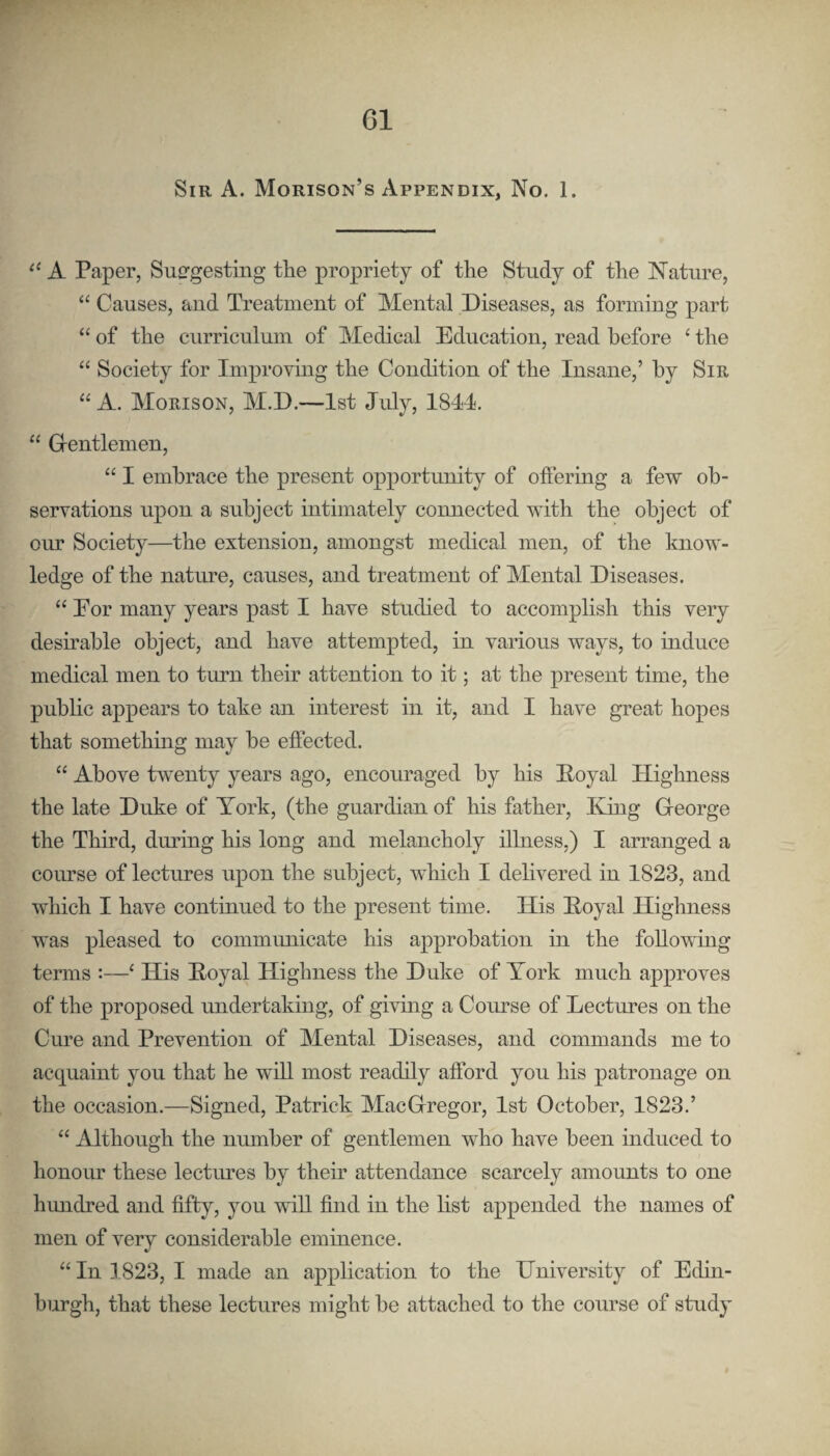 G1 Sir A. Morison’s Appendix, No. 1. ‘‘ A Paper, Suggesting the propriety of the Study of the Nature, “ Causes, and Treatment of Mental Diseases, as forming part “ of the curriculum of Medical Education, read before ‘ the “ Society for Improving the Condition of the Insane,’ by Sir “ A. Morison, M.D.—1st July, 1844. “ Grentlemen, “ I embrace the present opportunity of offering a few ob¬ servations upon a subject intimately connected with the object of our Society—the extension, amongst medical men, of the know¬ ledge of the nature, causes, and treatment of Mental Diseases. “ Eor many years past I have studied to accomplish this very desmable object, and have attempted, in various ways, to induce medical men to turn their attention to it; at the present time, the pubhc appears to take an interest in it, and I have great hopes that somethmg may be effected. “ Above twenty years ago, encouraged by his Eoyal Highness the late Duke of York, (the guardian of his father. King Greorge the Third, during his long and melancholy illness,) I arranged a course of lectures upon the subject, which I delivered in 1823, and which I have continued to the present time. His Koyal Highness was pleased to communicate his approbation in the foUowmg terms :—‘ His Koyal Highness the Duke of York much approves of the proposed undertaking, of giving a Comse of Lectures on the Cure and Prevention of Mental Diseases, and commands me to acquaint you that he will most readily afford you his patronage on the occasion.—Signed, Patrick MacGrregor, 1st October, 1823.’ “ Although the number of gentlemen who have been induced to honour these lectures by their attendance scarcely amounts to one hundred and fifty, you will find in the list appended the names of men of very considerable eminence. “ In 1823, I made an application to the University of Edin¬ burgh, that these lectures might be attached to the course of study